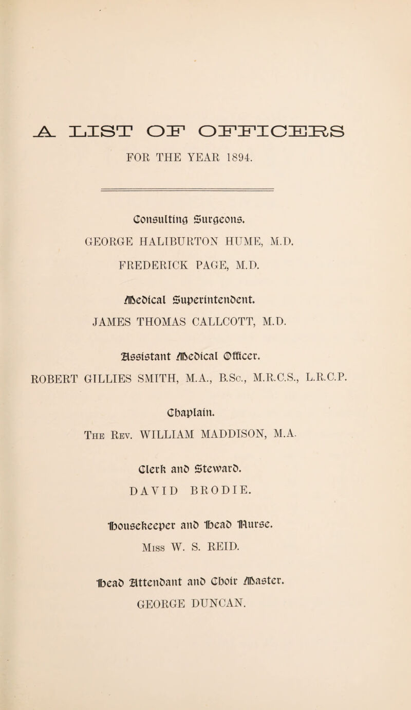 LIST OL OFFICERS FOE THE YEAR 1894. Consulting Surgeons. GEORGE HALIBURTON HUME, M.D. FREDERICK PAGE, M.D. /Iftedtcal Superintendent. JAMES THOMAS CALLCOTT, M.D. assistant /Iftedical ©fftcer. ROBERT GILLIES SMITH, M.A., B.Sc., M.R.C.S., L.R.C.P. Chaplain. The Rev. WILLIAM MADDISON, M.A. Clerk and Steward. DAVID BRODIE. Ibousekeeper and Ibead IRurse. Miss W. S. REID. Ibead attendant and Cboir /iftaster. GEORGE DUNCAN.