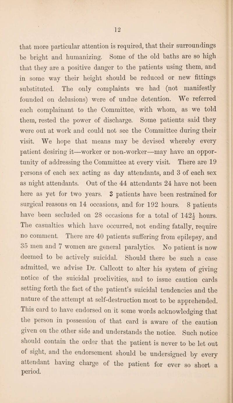 that more particular attention is required, that their surroundings be bright and humanizing. Some of the old baths are so high that they are a positive danger to the patients using them, and in some way their height should be reduced or new fittings substituted. The only complaints we had (not manifestly founded on delusions) were of undue detention. We referred each complainant to the Committee, with whom, as we told them, rested the power of discharge. Some patients said they were out at work and could not see the Committee during their visit. We hope that means may be devised whereby every patient desiring it—worker or non-worker—may have an oppor¬ tunity of addressing the Committee at every visit. There are 19 persons of each sex acting as day attendants, and 3 of each sex as night attendants. Out of the 44 attendants 24 have not been here as yet for two years. 3 patients have been restrained for surgical reasons on 14 occasions, and for 192 hours. 8 patients have been secluded on 28 occasions for a total of 142J hours. The casualties which have occurred, not ending fatally, require no comment. There are 40 patients suffering from epilepsy, and 35 men and 7 women are general paralytics. No patient is now deemed to be actively suicidal. Should there be such a case admitted, we advise Dr. Callcott to alter his system of giving notice of the suicidal proclivities, and to issue caution cards setting forth the fact of the patient’s suicidal tendencies and the nature of the attempt at self-destruction most to be apprehended. This card to have endorsed on it some words acknowledging that the person in possession of that card is aware of the caution given on the other side and understands the notice. Such notice should contain the order that the patient is never to be let out of sight, and the endorsement should be undersigned by every attendant ba\ing charge of the patient for ever so short a period.
