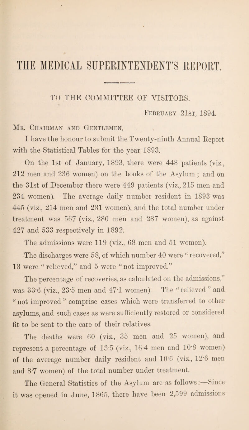 THE MEDICAL SUPERINTENDENT’S REPORT. TO THE COMMITTEE OF VISITORS. February 21st; 1894. Mr. Chairman and Gentlemen, I have the honour to submit the Twenty-ninth Annual Report with the Statistical Tables for the year 1893. On the 1st of January, 1893, there were 448 patients (viz., 212 men and 236 women) on the books of the Asylum; and on the 31st of December there were 449 patients (viz., 215 men and 234 women). The average daily number resident in 1893 was 445 (viz., 214 men and 231 women), and the total number under treatment was 567 (viz., 280 men and 287 women), as against 427 and 533 respectively in 1892. The admissions were 119 (viz., 68 men and 51 women). The discharges were 58, of which number 40 were “ recovered,” 13 were “relieved,” and 5 were “not improved.” The percentage of recoveries, as calculated on the admissions,” was 33-6 (viz., 23’5 men and 47T women). The “relieved ” and “ not improved ” comprise cases which were transferred to other asylums, and such cases as were sufficiently restored or considered fit to be sent to the care of their relatives. The deaths were 60 (viz., 35 men and 25 women), and represent a percentage of 13’5 (viz., 16'4 men and 10*8 women) of the average number daily resident and 10'6 (viz., 12’6 men and 8*7 women) of the total number under treatment. The General Statistics of the Asylum are as follows:—Since it was opened in June, 1865, there have been 2,599 admissions