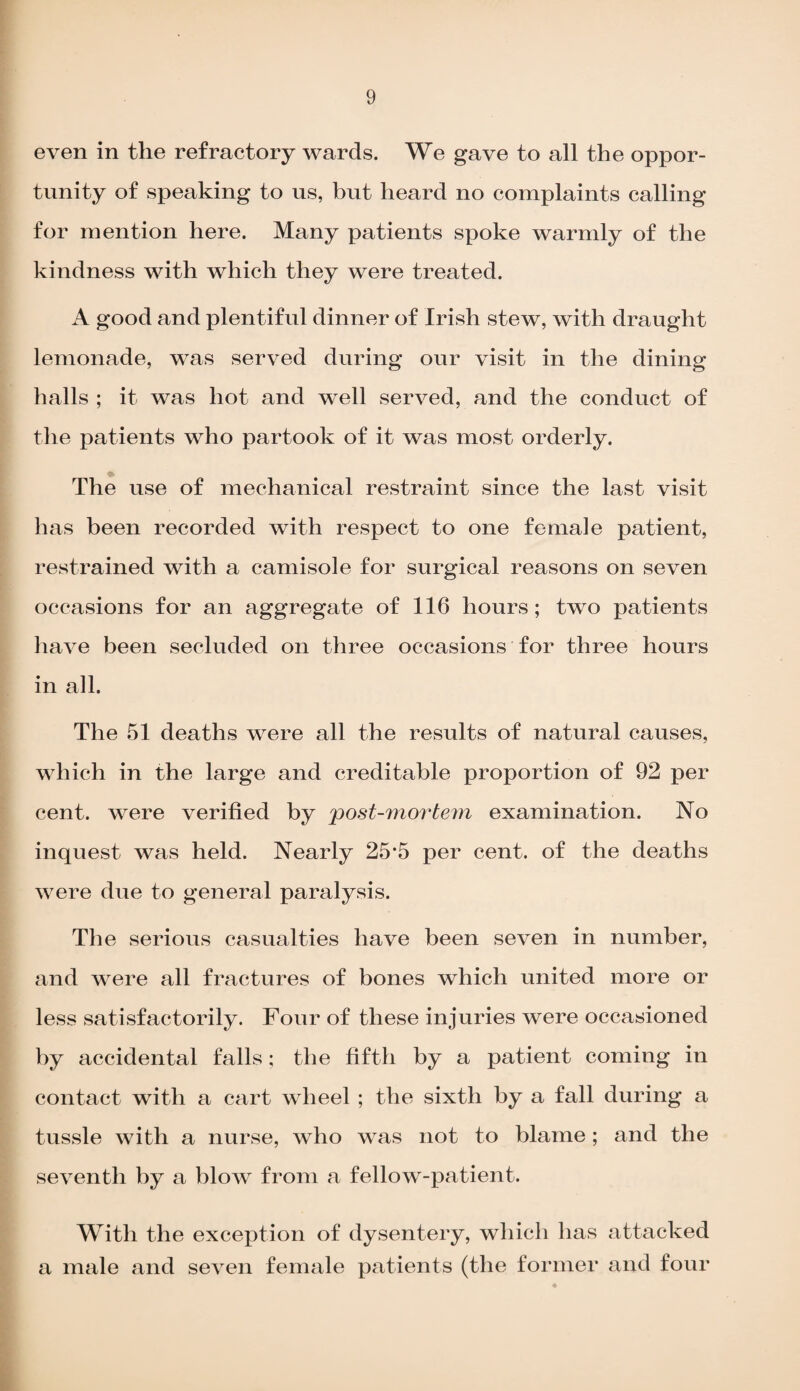 even in the refractory wards. We gave to all the oppor¬ tunity of speaking to us, but heard no complaints calling for mention here. Many patients spoke warmly of the kindness with which they were treated. A good and plentiful dinner of Irish stew, with draught lemonade, was served during our visit in the dining halls ; it was hot and well served, and the conduct of the patients who partook of it was most orderly. The use of mechanical restraint since the last visit has been recorded with respect to one female patient, restrained with a camisole for surgical reasons on seven occasions for an aggregate of 116 hours; two patients have been secluded on three occasions for three hours in all. The 51 deaths were all the results of natural causes, which in the large and creditable proportion of 92 per cent, were verified by post-mortem examination. No inquest was held. Nearly 25*5 per cent, of the deaths were due to general paralysis. The serious casualties have been seven in number, and were all fractures of bones which united more or less satisfactorily. Four of these injuries were occasioned by accidental falls; the fifth by a patient coming in contact with a cart wheel ; the sixth by a fall during a tussle with a nurse, who was not to blame ; and the seventh by a blow from a fellow-patient. With the exception of dysentery, which has attacked a male and seven female patients (the former and four