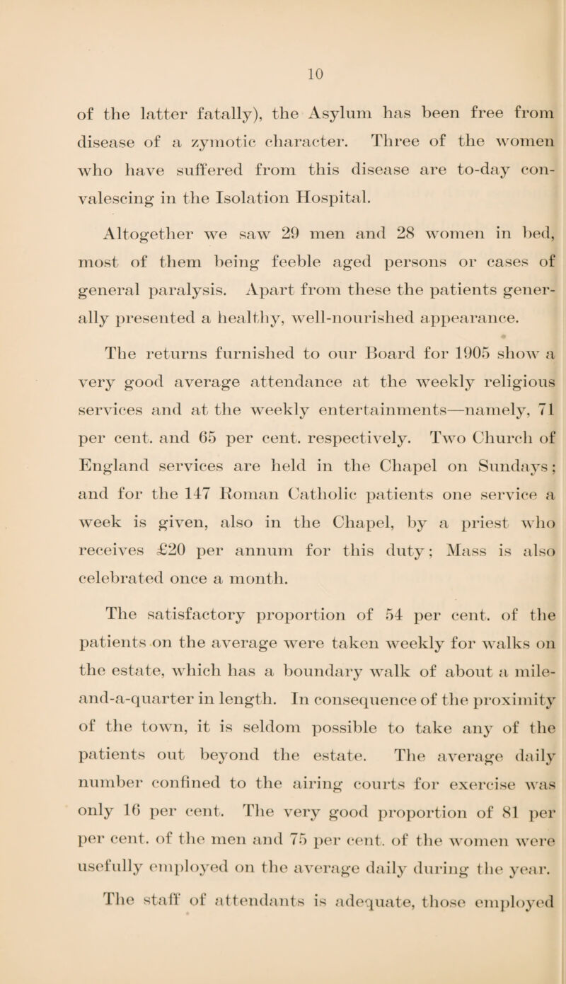 of the latter fatally), the Asylum has been free from disease of a zymotic character. Three of the women who have suffered from this disease are to-day con¬ valescing in the Isolation Hospital. Altogether we saw 29 men and 28 women in bed, most of them being feeble aged persons or cases of general paralysis. Apart from these the patients gener¬ ally presented a healthy, well-nourished appearance. The returns furnished to our Board for 1905 show a very good average attendance at the weekly religious services and at the weekly entertainments—namely, 71 per cent, and 65 per cent, respectively. Two Church of England services are held in the Chapel on Sundays; and for the 147 Roman Catholic patients one service a week is given, also in the Chapel, by a priest who receives £20 per annum for this duty; Mass is also celebrated once a month. The satisfactory proportion of 54 per cent, of the patients on the average were taken weekly for walks on the estate, which has a boundary walk of about a mile- and-a-quarter in length. In consequence of the proximity of the town, it is seldom possible to take any of the patients out beyond the estate. The average daily number confined to the airing courts for exercise was only 16 per cent. The very good proportion of 81 per per cent, of the men and 75 per cent, of the women were usefully employed on the average daily during the year. I he stall of attendants is adequate, those employed