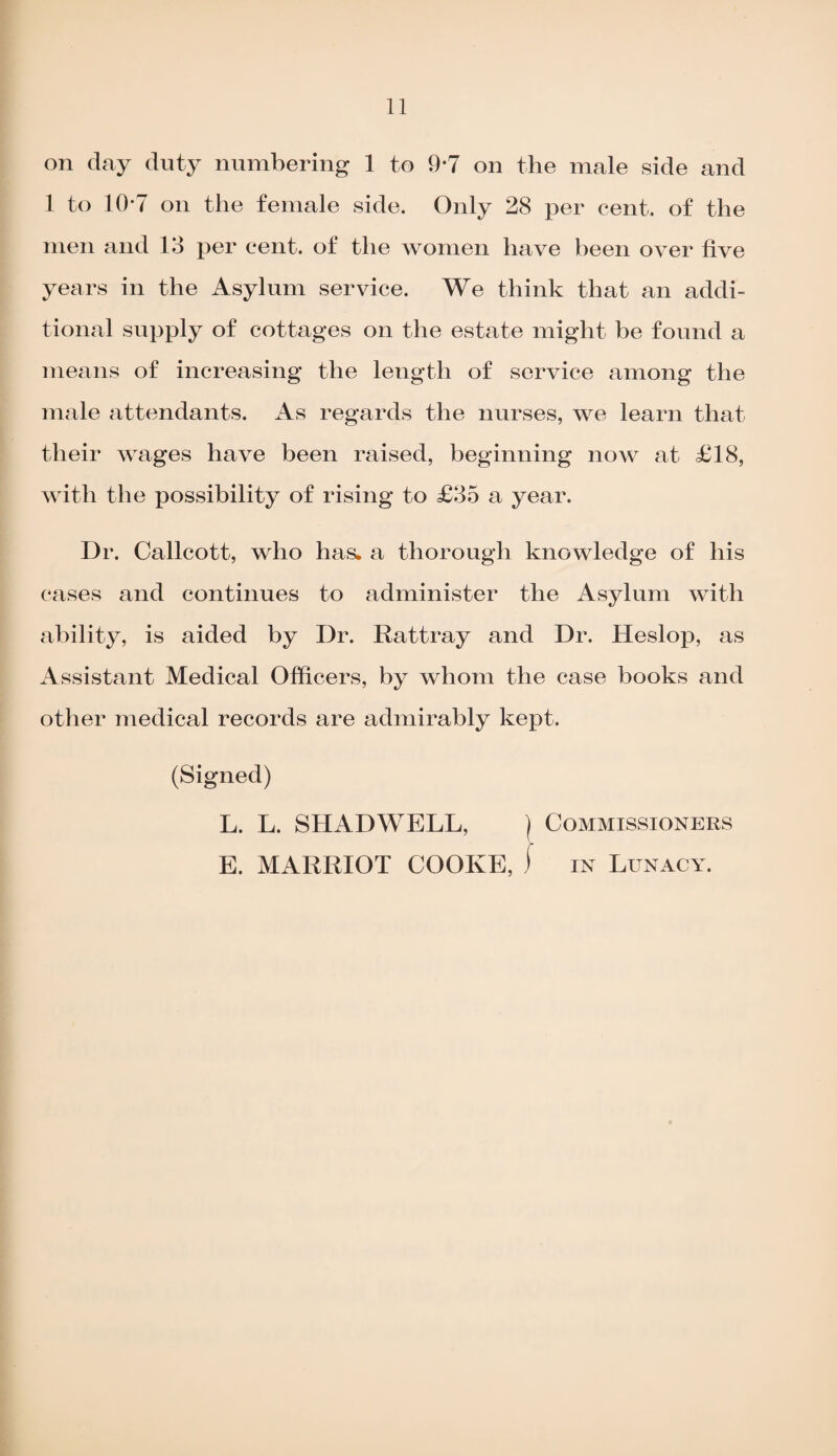 on day duty numbering 1 to 9*7 on the male side and 1 to 10-7 on the female side. Only 28 per cent, of the men and 13 per cent, of the women have been over five years in the Asylum service. We think that an addi¬ tional supply of cottages on the estate might be found a means of increasing the length of service among the male attendants. As regards the nurses, we learn that their wages have been raised, beginning now at £18, with the possibility of rising to £35 a year. Dr. Callcott, who has. a thorough knowledge of his cases and continues to administer the Asylum with ability, is aided by Dr. Rattray and Dr. Heslop, as Assistant Medical Officers, by whom the case books and other medical records are admirably kept. (Signed) L. L. SHADWELL, ) Commissioners E. MARRIOT COOKE, ) in Lunacy.