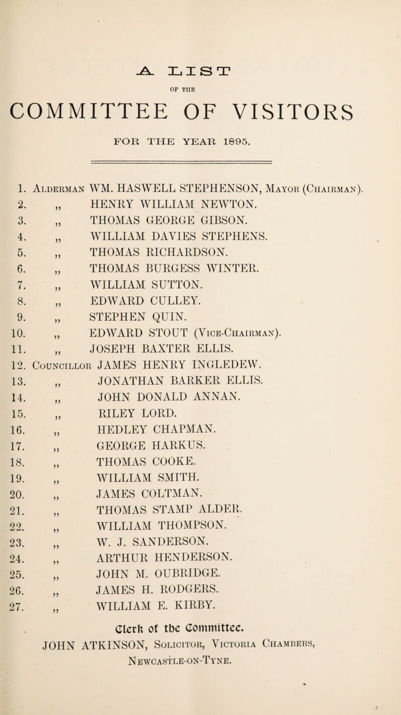 ^ LIST OF THE COMMITTEE OF VISITORS FOR THE YEAR 1895. I. Alderman WM. HASWELL STEPHENSON, Mayor (Chairman). 2. HENRY WILLIAM NEWTON. 3. ,, 4. „ THOMAS GEORGE GIBSON. WILLIAM DAVIES STEPHENS. 5. „ 6. „ THOMAS RICHARDSON. THOMAS BURGESS WINTER. 7. „ 8. 9. 10. 11. WILLIAM SUTTON. EDWARD GULLEY. STEPHEN QUIN. EDWARD STOUT (Vice-Chairman). JOSEPH BAXTER ELLIS. 12. Councillor JAMES HENRY INGLEDEW. 13. „ JONATHAN BARKER ELLIS. 14. 15. 16. 17. 18. 19. 20. 21. 22. 2J. 24. 25. ,, 26. „ 27. JOHN DONALD ANNAN. RILEY LORD. HEDLEY CHAPMAN. GEORGE HARKUS. THOMAS COOKE. WILLIAM SMITH. JAMES COLTMAN. THOMAS STAMP ALDER. WILLIAM THOMPSON. W. J. SANDERSON. ARTHUR HENDERSON. JOHN M. OUBRIDGE. JAMES H. RODGERS. WILLIAM E. KIRBY. Clerl? of tbe aommittee. JOHN ATKINSON, Solicitor, Victoria Chambers, N ewcastle-on-Tyne.