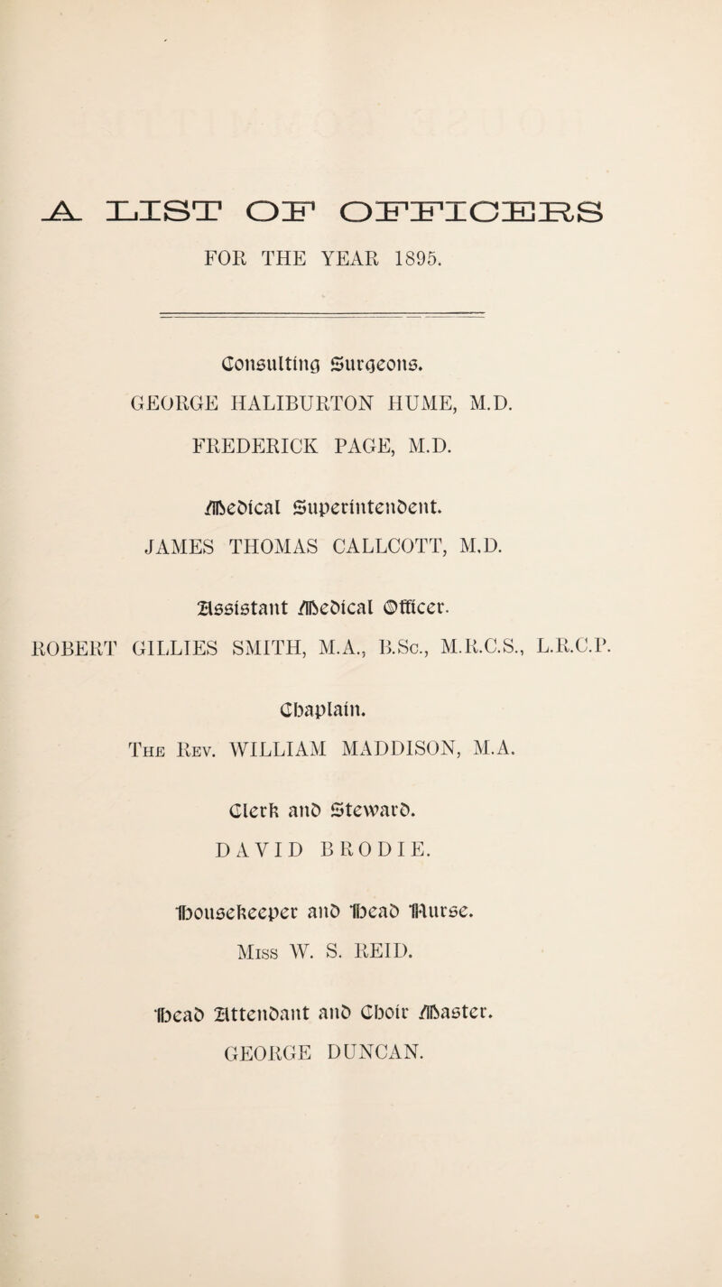 ^ LZST OZ FOR THE YEAR 1895. Consulting Surgeons. GEORGE HALIBURTON HUME, M.D. FREDERICK PAGE, M.D. /IlbeDlcal Superintendent. JAMES THOMAS CALLCOTT, M.D. Bssistant /Iftedical ©fficer. ROBERT GILLIES SMITH, M.A., P].Sc., M.R.C.S., L.R.C.P. Cbaplain. The Rev. WILLIAM MADDISON, M.A. Clerli and Steward. DAVID BRODIE. Ibouselteeper and 1l3ead IRurse. Miss W. S. REID. IlDead Bttendant and Cboir /iftaster. GEORGE DUNCAN.
