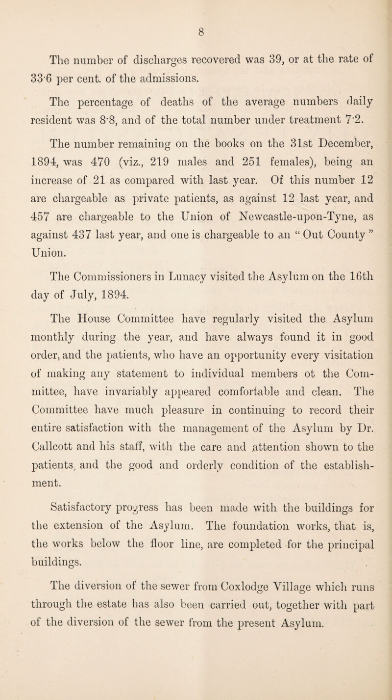 The number of discharges recovered was 39, or at the rate of 33‘6 per cent, of the admissions. The percentage of deaths of the average numbers daily resident was 8'8, and of the total number under treatment 7’2. The number remaining on the books on the 31st December, 1894, was 470 (viz., 219 males and 251 females), being an increase of 21 as compared with last year. Of this number 12 are chargeable as private patients, as against 12 last year, and 457 are chargeable to the Union of ISTewcastle-upon-Tyne, as against 437 last year, and one is chargeable to an “ Out County ” Union. The Commissioners in Lunacy visited the Asylum on the 16th day of July, 1894. The House Committee have regularly visited the Asylum monthly during the year, and have always found it in good order, and the patients, who have an opportunity every visitation of making any statement to individual members ot the Com¬ mittee, have invariably appeared comfortable and clean. The Committee have much pleasure in continuing to record their entire satisfaction with the management of the Asylum by Dr. Callcott and his staff, with the care and attention shown to the patients^ and the good and orderly condition of the establish¬ ment. Satisfactory progress has been made with the buildings for the extension of the Asylum. The foundation works, that is, the works below the floor line, are completed for the principal buildings. The diversion of the sewer from Coxlodge Village whicii runs through the estate has also been carried out, together with part of the diversion of the sewer from the present Asylum.