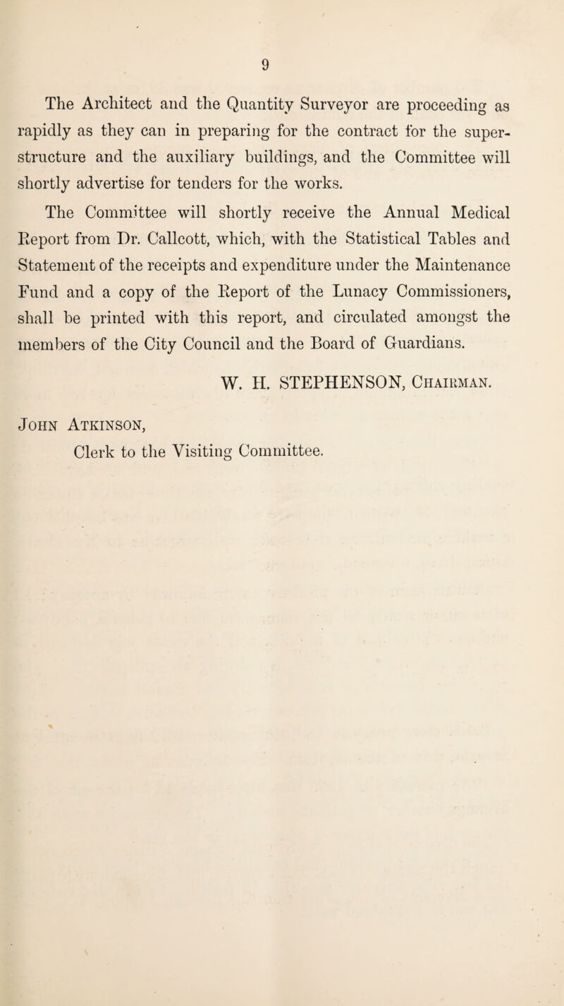 The Architect and the Quantity Surveyor are proceeding as rapidly as they can in preparing for the contract for the super¬ structure and the auxiliary buildings, and the Committee will shortly advertise for tenders for the works. The Committee will shortly receive the Annual Medical Eeport from Dr. Callcott, which, with the Statistical Tables and Statement of the receipts and expenditure under the Maintenance Fund and a copy of the Eeport of the Lunacy Commissioners, shall be printed with this report, and circulated amongst the members of the City Council and the Board of Guardians. W. H. STEPHENSON, Chairman. John Atkinson, Clerk to the Visiting Committee.