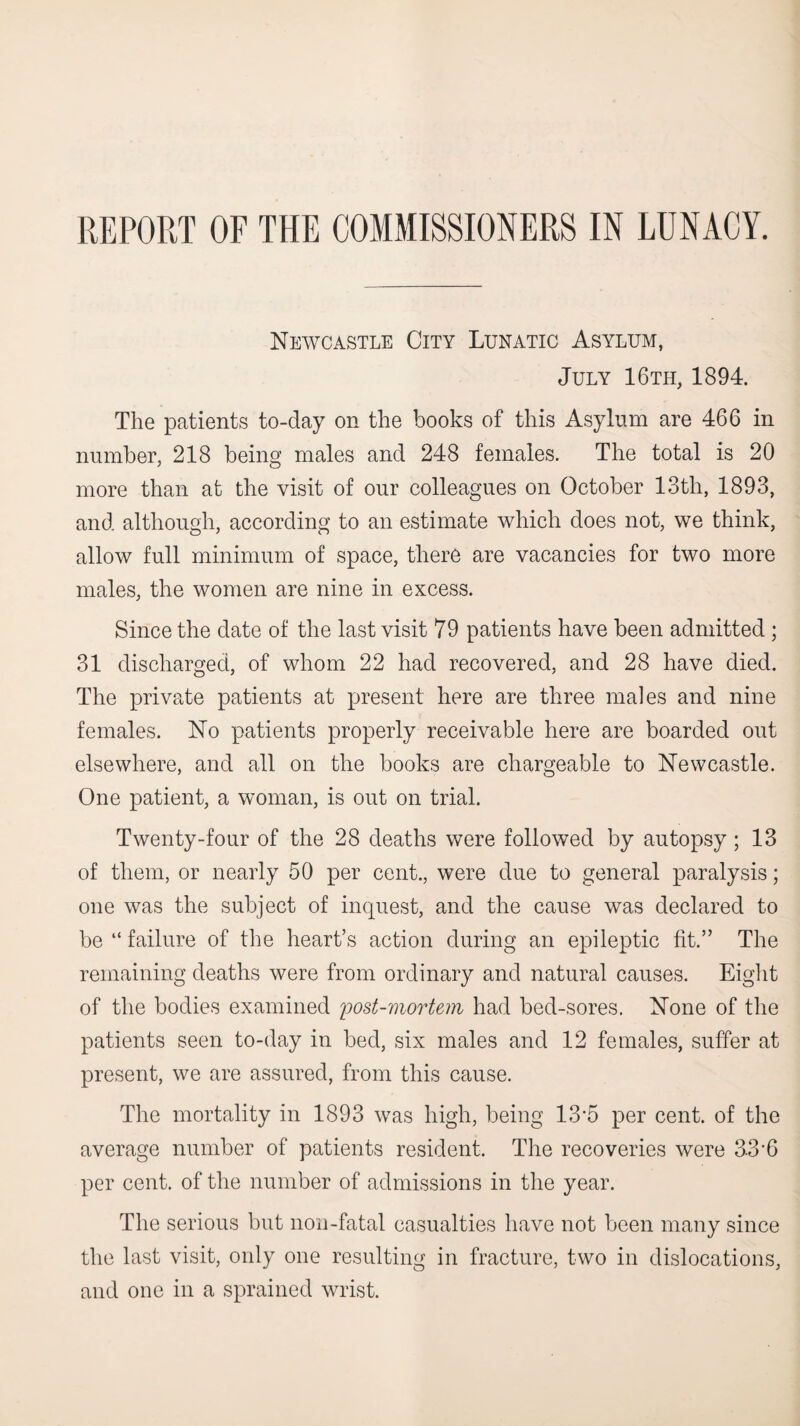 REPORT OF THE COMMISSIONERS IN LUNACY. Neavcastle City Lunatic Asylum, July 16th, 1894. The patients to-day on the books of this Asylum are 466 in number, 218 being males and 248 females. The total is 20 more than at the visit of our colleagues on October 13th, 1893, and although, according to an estimate which does not, we think, allow full minimum of space, there are vacancies for two more males, the women are nine in excess. Since the date of the last visit 79 patients have been admitted ; 31 discharged, of whom 22 had recovered, and 28 have died. The private patients at present here are three males and nine females. No patients properly receivable here are boarded out elsewhere, and all on the books are chargeable to Newcastle. One patient, a woman, is out on trial. Twenty-four of the 28 deaths were followed by autopsy; 13 of them, or nearly 50 per cent., were due to general paralysis; one was the subject of inquest, and the cause was declared to be “ failure of the heart’s action during an epileptic fit.” The remaining deaths were from ordinary and natural causes. Eight of the bodies examined post-mortem had bed-sores. None of the patients seen to-day in bed, six males and 12 females, suffer at present, we are assured, from this cause. The mortality in 1893 was high, being 13’5 per cent, of the average number of patients resident. The recoveries were 33'6 per cent, of the number of admissions in the year. The serious but non-fatal casualties have not been many since the last visit, only one resulting in fracture, two in dislocations, and one in a sprained wrist.