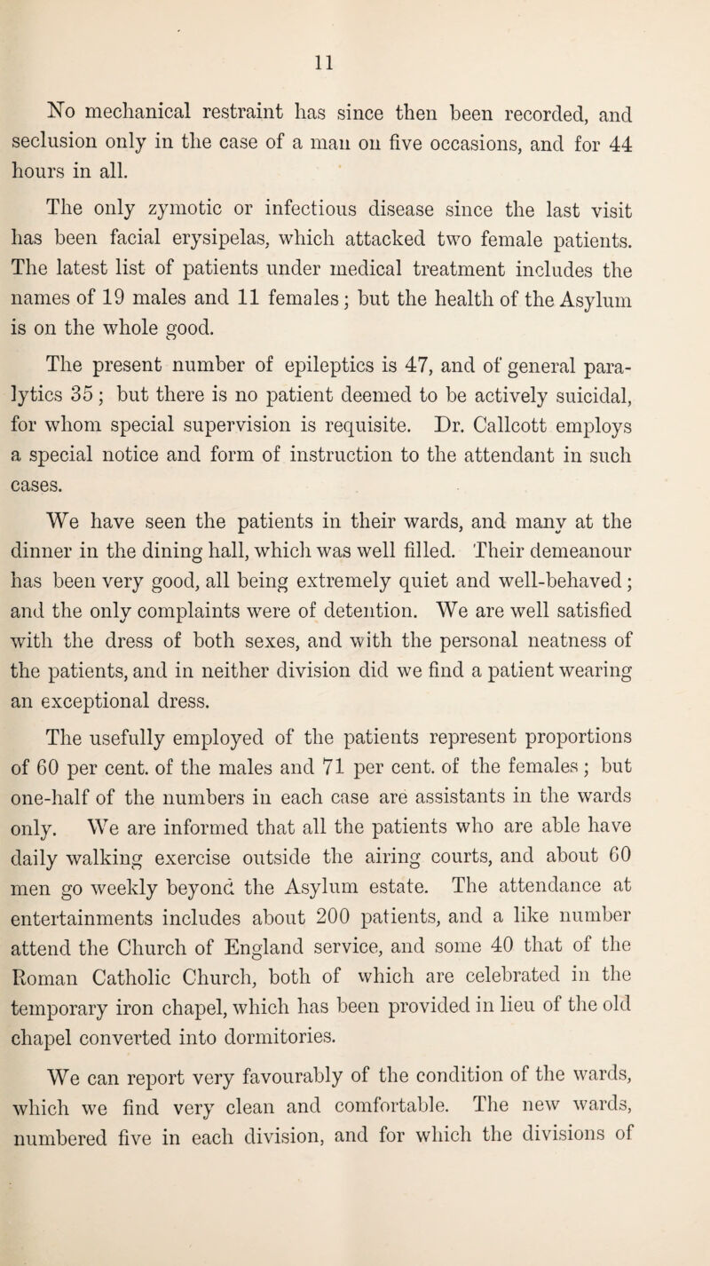 No mechanical restraint has since then been recorded, and seclusion only in the case of a man on five occasions, and for 44 hours in all. The only zymotic or infectious disease since the last visit has been facial erysipelas, which attacked two female patients. The latest list of patients under medical treatment includes the names of 19 males and 11 females; hut the health of the Asylum is on the whole good. The present number of epileptics is 47, and of general para¬ lytics 35; but there is no patient deemed to be actively suicidal, for whom special supervision is requisite. Dr. Callcott employs a special notice and form of instruction to the attendant in such cases. We have seen the patients in their wards, and many at the dinner in the dining hall, which was well filled. Their demeanour has been very good, all being extremely quiet and well-behaved; and the only complaints were of detention. We are well satisfied with the dress of both sexes, and with the personal neatness of the patients, and in neither division did we find a patient wearing an exceptional dress. The usefully employed of the patients represent proportions of 60 per cent, of the males and 71 per cent, of the females ; but one-half of the numbers in each case are assistants in the wards only. We are informed that all the patients who are able have daily walking exercise outside the airing courts, and about GO men go weekly beyond the Asylum estate. The attendance at entertainments includes about 200 patients, and a like number attend the Church of England service, and some 40 that of the Roman Catholic Church, both of vvhich are celebrated in the temporary iron chapel, which has been provided in lieu of the old chapel converted into dormitories. We can report very favourably of the condition of the wards, which we find very clean and comfortable. The new wards, numbered five in each division, and for which the divisions of