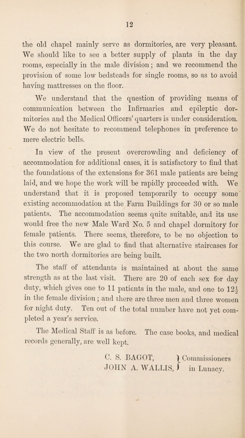 the old chapel mainly serve as dormitories, are very pleasant. We should like to see a better supply of plants in the day rooms, especially in the male division; and we recommend the provision of some low bedsteads for single rooms, so as to avoid having mattresses on the floor. We understand that the question of providing uaeans of communication between the Infirmaries and epileptic dor¬ mitories and the Medical Officers’ quarters is under consideration. We do not hesitate to recommend telephones in preference to mere electric bells. In view of the present overcrowding and deficiency of accommodation for additional cases, it is satisfactory to find that the foundations of the extensions for 361 male patients are being laid, and we hope the work will be rapidly proceeded with. We understand that it is proposed temporarily to occupy some existing accommodation at the Farm Buildings for 30 or so male patients. The accommodation seems quite suitable, and its use would free the new Male Ward No. 5 and chapel dormitory for female patients. There seems, therefore, to be no objection to this course. We are glad to find that alternative staircases for the two north dormitories are being built. The staff of attendants is maintained at about the same strength as at the last visit. There are 20 of each sex for day duty, which gives one to II patients in the male, and one to 12 J in tlie female division; and there are three men and three women for night duty. Ten out of the total number have not yet com¬ pleted a year’s service. The Medical Staff is as before. The case books, and medical records generally, are well kept. C. S. BAGOT, 1 Commissioners JOHN A. WALLIS, i in Lunacy.