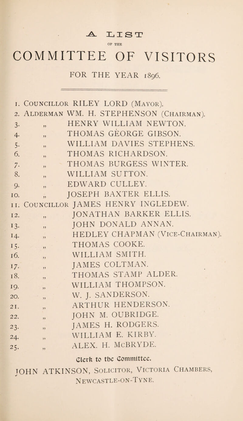 -A- LIST OP THE COMMITTEE OF VISITORS FOR THE YEAR 1896. I. Councillor RILEY LORD (Mayor). 2. Alderman WM. H. STEPHENSON (Chairman). 3- yy HENRY WILLIAM NEWTON. 4- yy THOMAS GEORGE GIBSON. 5. yy WILLIAM DAVIES STEPHENS. 6. yy THOMAS RICHARDSON. 7. yy THOMAS BURGESS WINTER. 8. yy WILLIAM SUTTON. 9- >> EDWARD CULLEY. 10. >> JOSEPH BAXTER ELLIS. 11. Councillor JAMES HENRY INGLEDEW. 12. yy JONATHAN BARKER ELLIS. 13. yy JOHN DONALD ANNAN. 14. yy HEDLEY CHAPMAN (Vice-Chairman IS* yy THOMAS COOKE. 16. yy WILLIAM SMITH. 17. yy JAMES COLTMAN. 18. yy THOMAS STAMP ALDER. 19. yy WILLIAM THOMPSON. 20. yy W. J. SANDERSON. 21. yy ARTHUR HENDERSON. 22. yy JOHN M. OUBRIDGE. 23- yy JAMES H. RODGERS. 24. yy WILLIAM E. KIRBY. 25. yy ALEX. H. McBRYDE. Clerli to tbe Committee. JOHN ATKINSON, Solicitor, Victoria Chambers, N ewcastle-on-T yn e.