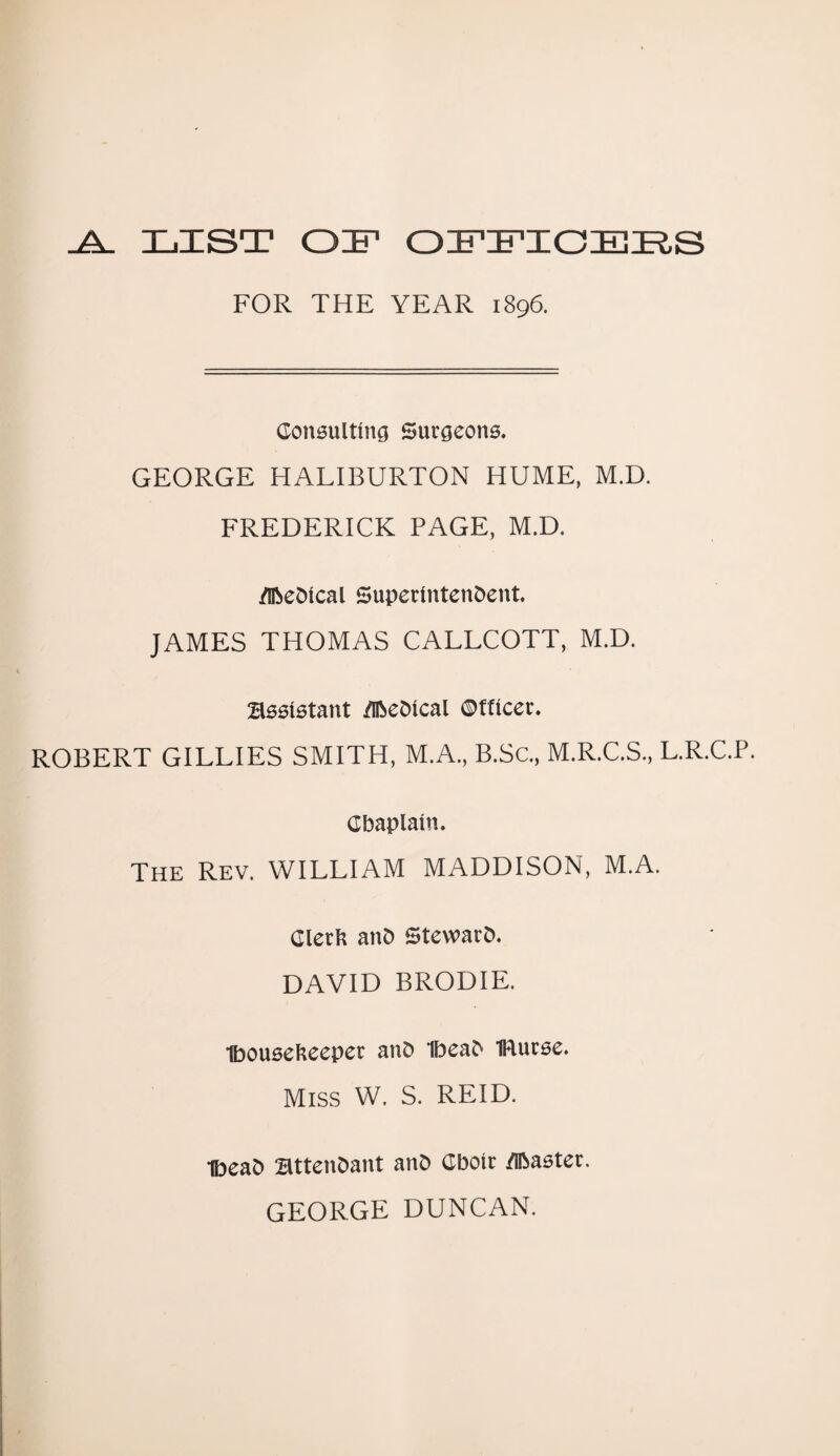 .A. LIST OF OFFICERS FOR THE YEAR 1896. Consulting Surgeons. GEORGE HALIBURTON HUME, M.D. FREDERICK PAGE, M.D. flfteOlcal Superintendent. JAMES THOMAS CALLCOTT, M.D. Bssistant ZlReDical ©facet. ROBERT GILLIES SMITH, M.A., B.Sc., M.R.C.S., L.R.C.P. Chaplain. The Rev. WILLIAM MADDISON, M.A. Clerk anD StewarD. DAVID BRODIE. Ibousekeeper anD IbeaD IRutse. Miss W. S. REID. IbeaD BttenDant anD Cbotr /iRaeter. GEORGE DUNCAN.