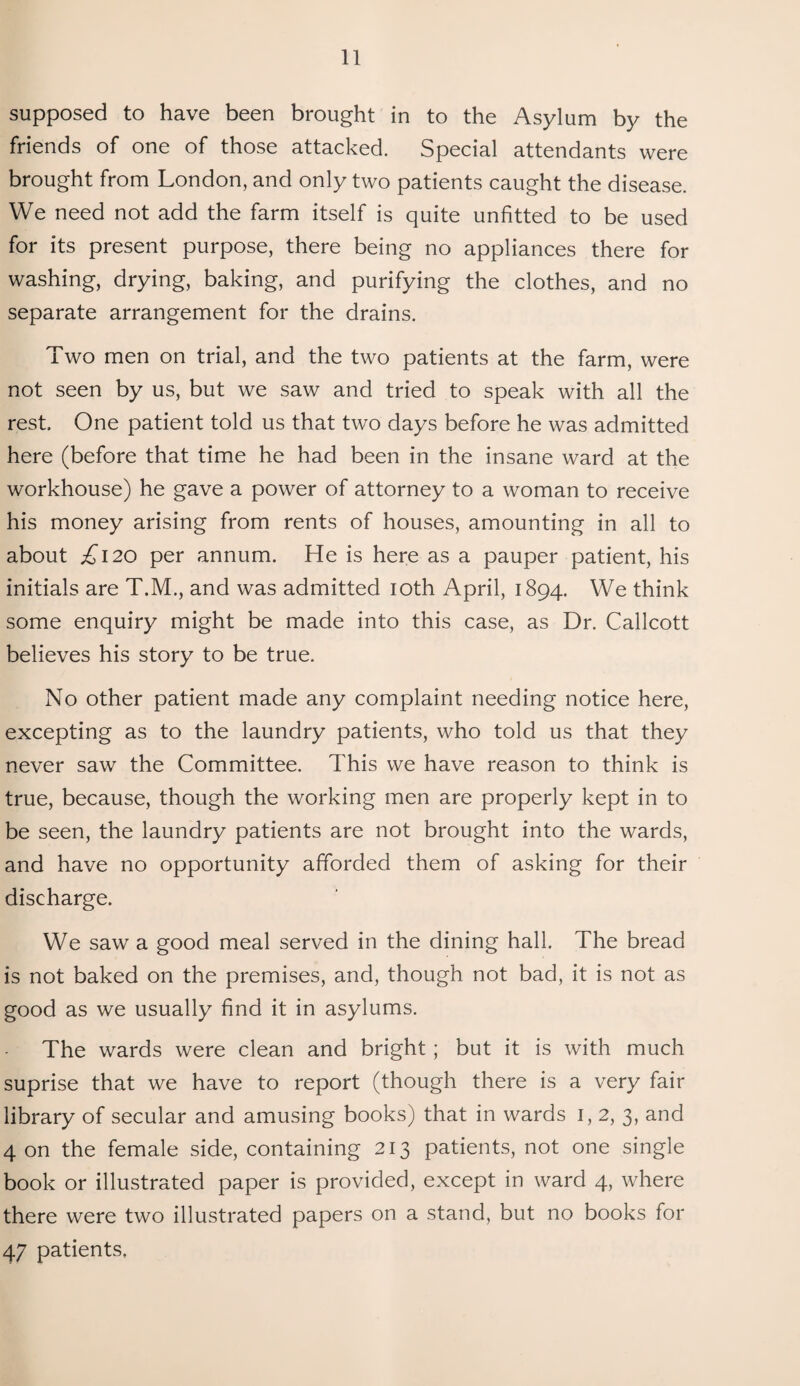 supposed to have been brought in to the Asylum by the friends of one of those attacked. Special attendants were brought from London, and only two patients caught the disease. We need not add the farm itself is quite unfitted to be used for its present purpose, there being no appliances there for washing, drying, baking, and purifying the clothes, and no separate arrangement for the drains. Two men on trial, and the two patients at the farm, were not seen by us, but we saw and tried to speak with all the rest. One patient told us that two days before he was admitted here (before that time he had been in the insane ward at the workhouse) he gave a power of attorney to a woman to receive his money arising from rents of houses, amounting in all to about £120 per annum. He is here as a pauper patient, his initials are T.M., and was admitted 10th April, 1894. We think some enquiry might be made into this case, as Dr. Callcott believes his story to be true. No other patient made any complaint needing notice here, excepting as to the laundry patients, who told us that they never saw the Committee. This we have reason to think is true, because, though the working men are properly kept in to be seen, the laundry patients are not brought into the wards, and have no opportunity afforded them of asking for their discharge. We saw a good meal served in the dining hall. The bread is not baked on the premises, and, though not bad, it is not as good as we usually find it in asylums. The wards were clean and bright; but it is with much suprise that we have to report (though there is a very fair library of secular and amusing books) that in wards 1,2, 3, and 4 on the female side, containing 213 patients, not one single book or illustrated paper is provided, except in ward 4, where there were two illustrated papers on a stand, but no books for 47 patients,
