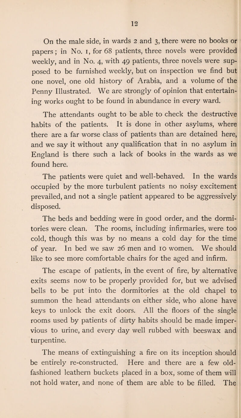 On the male side, in wards 2 and 3, there were no books or papers; in No. 1, for 68 patients, three novels were provided weekly, and in No. 4, with 49 patients, three novels were sup¬ posed to be furnished weekly, but on inspection we find but one novel, one old history of Arabia, and a volume of the Penny Illustrated. We are strongly of opinion that entertain¬ ing works ought to be found in abundance in every ward. The attendants ought to be able to check the destructive habits of the patients. It is done in other asylums, where there are a far worse class of patients than are detained here, and we say it without any qualification that in no asylum in England is there such a lack of books in the wards as we found here. The patients were quiet and well-behaved. In the wards occupied by the more turbulent patients no noisy excitement prevailed, and not a single patient appeared to be aggressively disposed. The beds and bedding were in good order, and the dormi¬ tories were clean. The rooms, including infirmaries, were too cold, though this was by no means a cold day for the time of year. In bed we saw 26 men and 10 women. We should like to see more comfortable chairs for the aged and infirm. The escape of patients, in the event of fire, by alternative exits seems now to be properly provided for, but we advised bells to be put into the dormitories at the old chapel to summon the head attendants on either side, who alone have keys to unlock the exit doors. All the floors of the single rooms used by patients of dirty habits should be made imper¬ vious to urine, and every day well rubbed with beeswax and turpentine. The means of extinguishing a fire on its inception should be entirely re-constructed. Here and there are a few old- fashioned leathern buckets placed in a box, some of them will not hold water, and none of them are able to be filled. The