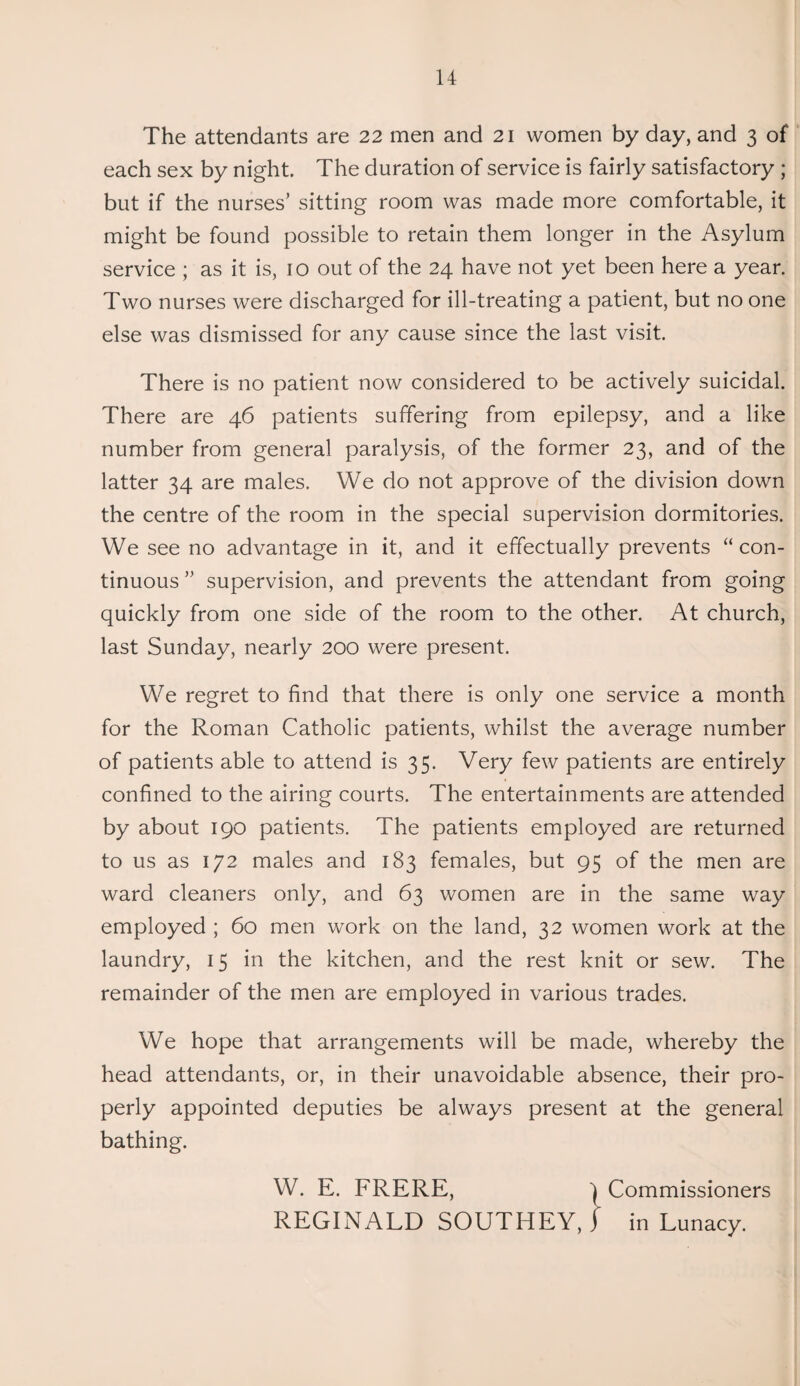 The attendants are 22 men and 21 women by day, and 3 of each sex by night. The duration of service is fairly satisfactory ; but if the nurses’ sitting room was made more comfortable, it might be found possible to retain them longer in the Asylum service ; as it is, 10 out of the 24 have not yet been here a year. Two nurses were discharged for ill-treating a patient, but no one else was dismissed for any cause since the last visit. There is no patient now considered to be actively suicidal. There are 46 patients suffering from epilepsy, and a like number from general paralysis, of the former 23, and of the latter 34 are males. We do not approve of the division down the centre of the room in the special supervision dormitories. We see no advantage in it, and it effectually prevents “ con¬ tinuous ” supervision, and prevents the attendant from going quickly from one side of the room to the other. At church, last Sunday, nearly 200 were present. We regret to find that there is only one service a month for the Roman Catholic patients, whilst the average number of patients able to attend is 35. Very few patients are entirely confined to the airing courts. The entertainments are attended by about 190 patients. The patients employed are returned to us as 172 males and 183 females, but 95 of the men are ward cleaners only, and 63 women are in the same way employed ; 60 men work on the land, 32 women work at the laundry, 15 in the kitchen, and the rest knit or sew. The remainder of the men are employed in various trades. We hope that arrangements will be made, whereby the head attendants, or, in their unavoidable absence, their pro¬ perly appointed deputies be always present at the general bathing. W. E. FRERE, Commissioners REGINALD SOUTHEY, 1 in Lunacy.