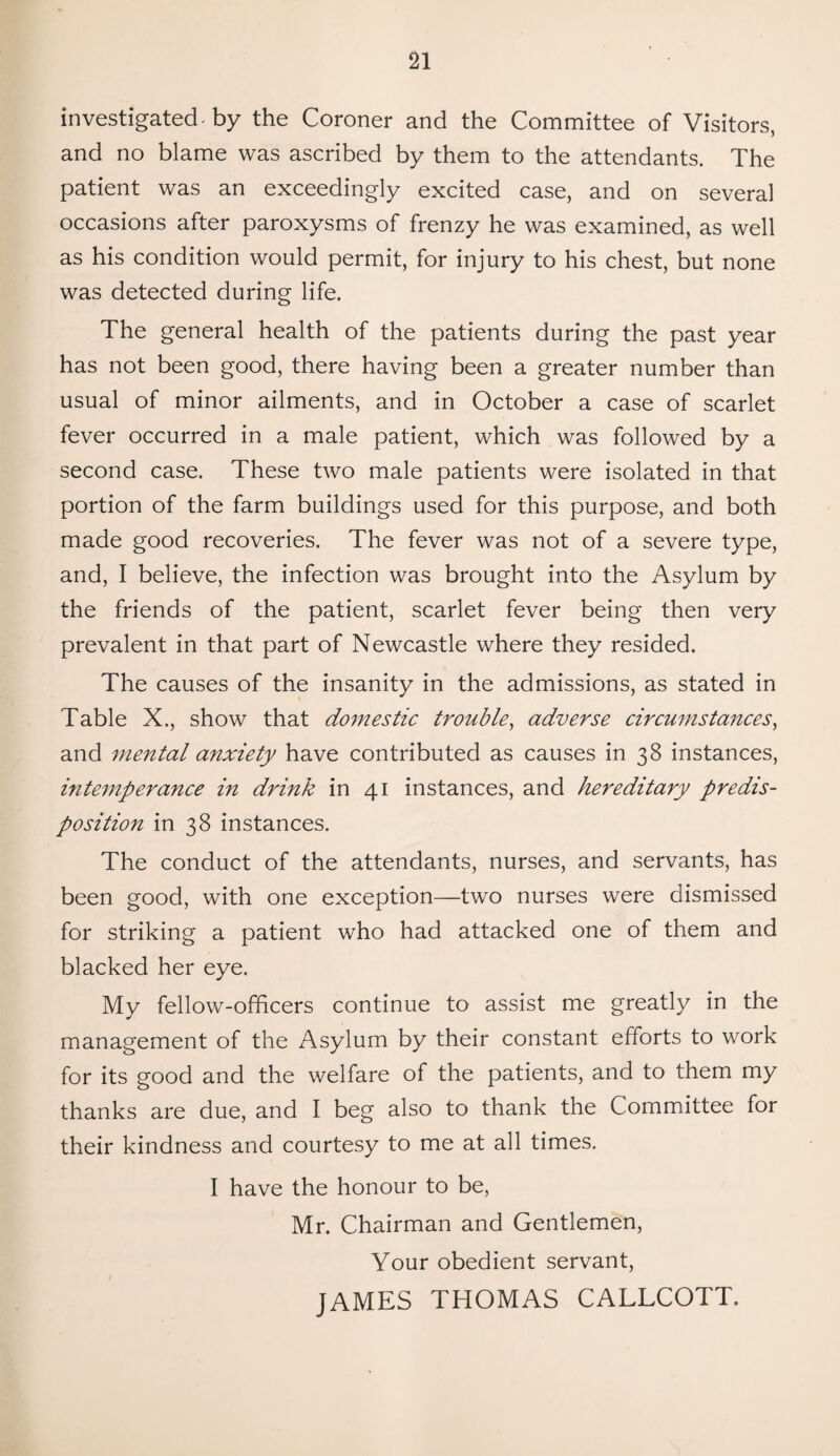 investigated, by the Coroner and the Committee of Visitors, and no blame was ascribed by them to the attendants. The patient was an exceedingly excited case, and on several occasions after paroxysms of frenzy he was examined, as well as his condition would permit, for injury to his chest, but none was detected during life. The general health of the patients during the past year has not been good, there having been a greater number than usual of minor ailments, and in October a case of scarlet fever occurred in a male patient, which was followed by a second case. These two male patients were isolated in that portion of the farm buildings used for this purpose, and both made good recoveries. The fever was not of a severe type, and, I believe, the infection was brought into the Asylum by the friends of the patient, scarlet fever being then very prevalent in that part of Newcastle where they resided. The causes of the insanity in the admissions, as stated in Table X., show that domestic trouble, adverse circumstances, and mental anxiety have contributed as causes in 38 instances, intemperance in drink in 41 instances, and hereditary predis¬ position in 38 instances. The conduct of the attendants, nurses, and servants, has been good, with one exception—two nurses were dismissed for striking a patient who had attacked one of them and blacked her eye. My fellow-officers continue to assist me greatly in the management of the Asylum by their constant efforts to work for its good and the welfare of the patients, and to them my thanks are due, and I beg also to thank the Committee for their kindness and courtesy to me at all times. I have the honour to be, Mr. Chairman and Gentlemen, Your obedient servant, JAMES THOMAS CALLCOTT.