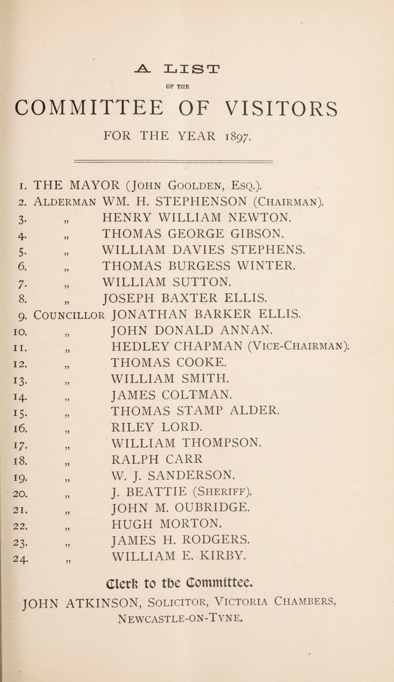 -A. LIST OF THE COMMITTEE OF VISITORS FOR THE YEAR 1897. i. THE MAYOR (John Goolden, Esq.). 2. Alderman WM. H. STEPHENSON (Chairman). 3- » HENRY WILLIAM NEWTON. 4- jj THOMAS GEORGE GIBSON. 3. » WILLIAM DAVIES STEPHENS. 6. » THOMAS BURGESS WINTER. 7- j) WILLIAM SUTTON. 8. » JOSEPH BAXTER ELLIS. 9* Councillor JONATHAN BARKER ELLIS. 10. jj JOHN DONALD ANNAN. 11. HEDLEY CHAPMAN (Vice-Chairman). 12. j) THOMAS COOKE. 13- WILLIAM SMITH. 14. JAMES COLTMAN. IS- jj THOMAS STAMP ALDER. 16. RILEY LORD. 17. WILLIAM THOMPSON. 18. RALPH CARR 19. W. J. SANDERSON. 20. J. BEATTIE (Sheriff). 21. JOHN M. OUBRIDGE. 22. » HUGH MORTON. 23- JAMES H. RODGERS. 24. WILLIAM E. KIRBY. Glerfc to tbe Committee. JOHN ATKINSON, Solicitor, Victoria Chambers, N ewcastle-on-T yne.