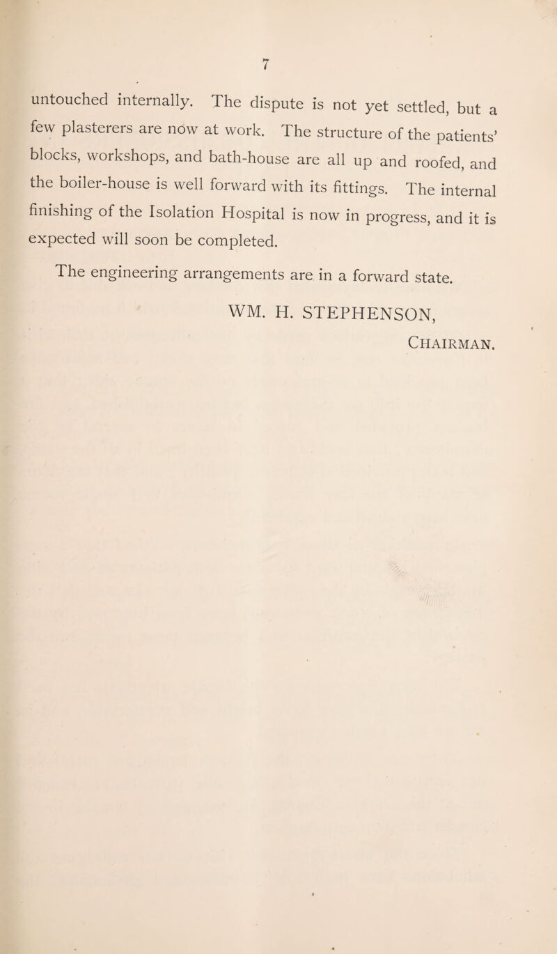 untouched internally. The dispute is not yet settled, but a few plasterers are now at work. The structure of the patients’ blocks, workshops, and bath-house are all up and roofed, and the boiler-house is well forward with its fittings. The internal finishing of the Isolation Hospital is now in progress, and it is expected will soon be completed. The engineering arrangements are in a forward state. WM. H. STEPHENSON, Chairman.