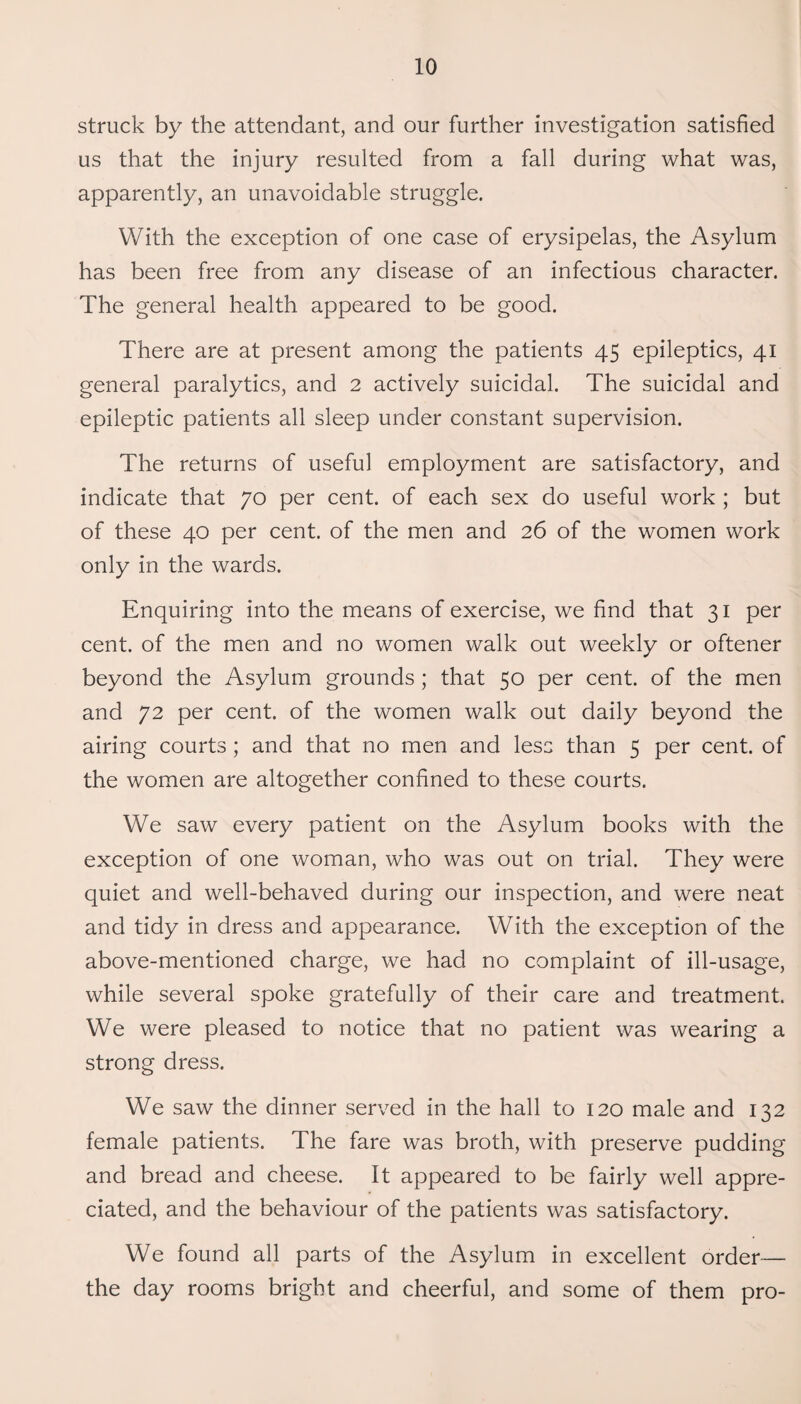 struck by the attendant, and our further investigation satisfied us that the injury resulted from a fall during what was, apparently, an unavoidable struggle. With the exception of one case of erysipelas, the Asylum has been free from any disease of an infectious character. The general health appeared to be good. There are at present among the patients 45 epileptics, 41 general paralytics, and 2 actively suicidal. The suicidal and epileptic patients all sleep under constant supervision. The returns of useful employment are satisfactory, and indicate that 70 per cent, of each sex do useful work ; but of these 40 per cent, of the men and 26 of the women work only in the wards. Enquiring into the means of exercise, we find that 31 per cent, of the men and no women walk out weekly or oftener beyond the Asylum grounds; that 50 per cent, of the men and 72 per cent, of the women walk out daily beyond the airing courts; and that no men and less than 5 per cent, of the women are altogether confined to these courts. We saw every patient on the Asylum books with the exception of one woman, who was out on trial. They were quiet and well-behaved during our inspection, and were neat and tidy in dress and appearance. With the exception of the above-mentioned charge, we had no complaint of ill-usage, while several spoke gratefully of their care and treatment. We were pleased to notice that no patient was wearing a strong dress. We saw the dinner served in the hall to 120 male and 132 female patients. The fare was broth, with preserve pudding and bread and cheese. It appeared to be fairly well appre¬ ciated, and the behaviour of the patients was satisfactory. We found all parts of the Asylum in excellent order— the day rooms bright and cheerful, and some of them pro-
