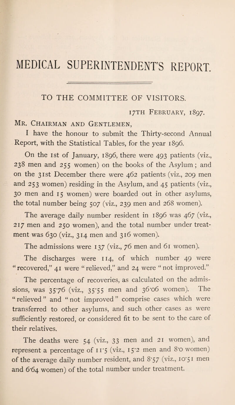 MEDICAL SUPERINTENDENT’S REPORT. TO THE COMMITTEE OF VISITORS. 17TH February, 1897. Mr. Chairman and Gentlemen, I have the honour to submit the Thirty-second Annual Report, with the Statistical Tables, for the year 1896. On the 1st of January, 1896, there were 493 patients (viz., 238 men and 255 women) on the books of the Asylum; and on the 31st December there were 462 patients (viz., 209 men and 253 women) residing in the Asylum, and 45 patients (viz., 30 men and 15 women) were boarded out in other asylums, the total number being 507 (viz., 239 men and 268 women). The average daily number resident in 1896 was 467 (viz., 217 men and 250 women), and the total number under treat¬ ment was 630 (viz., 314 men and 316 women). The admissions were 137 (viz., 76 men and 61 women). The discharges were 114, of which number 49 were “recovered;” 41 were “relieved,” and 24 were “not improved.” The percentage of recoveries, as calculated on the admis¬ sions, was 3576 (viz., 35*55 men and 36*06 women). The “ relieved ” and “ not improved ” comprise cases which were transferred to other asylums, and such other cases as were sufficiently restored, or considered fit to be sent to the care of their relatives. The deaths were 54 (viz., 33 men and 21 women), and represent a percentage of 11*5 (viz., 15*2 men and 8*0 women) of the average daily number resident, and 8*57 (viz., 10*51 men and 6*64 women) of the total number under treatment.