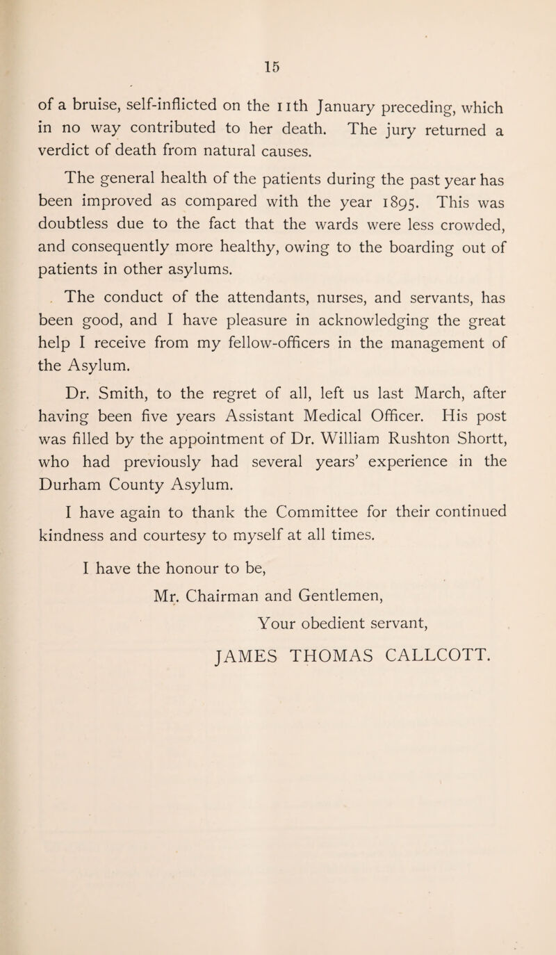 of a bruise, self-inflicted on the nth January preceding, which in no way contributed to her death. The jury returned a verdict of death from natural causes. The general health of the patients during the past year has been improved as compared with the year 1895. This was doubtless due to the fact that the wards were less crowded, and consequently more healthy, owing to the boarding out of patients in other asylums. The conduct of the attendants, nurses, and servants, has been good, and I have pleasure in acknowledging the great help I receive from my fellow-officers in the management of the Asylum. Dr. Smith, to the regret of all, left us last March, after having been five years Assistant Medical Officer. His post was filled by the appointment of Dr. William Rushton Shortt, who had previously had several years’ experience in the Durham County Asylum. I have again to thank the Committee for their continued kindness and courtesy to myself at all times. I have the honour to be, Mr. Chairman and Gentlemen, Your obedient servant, JAMES THOMAS CALLCOTT.