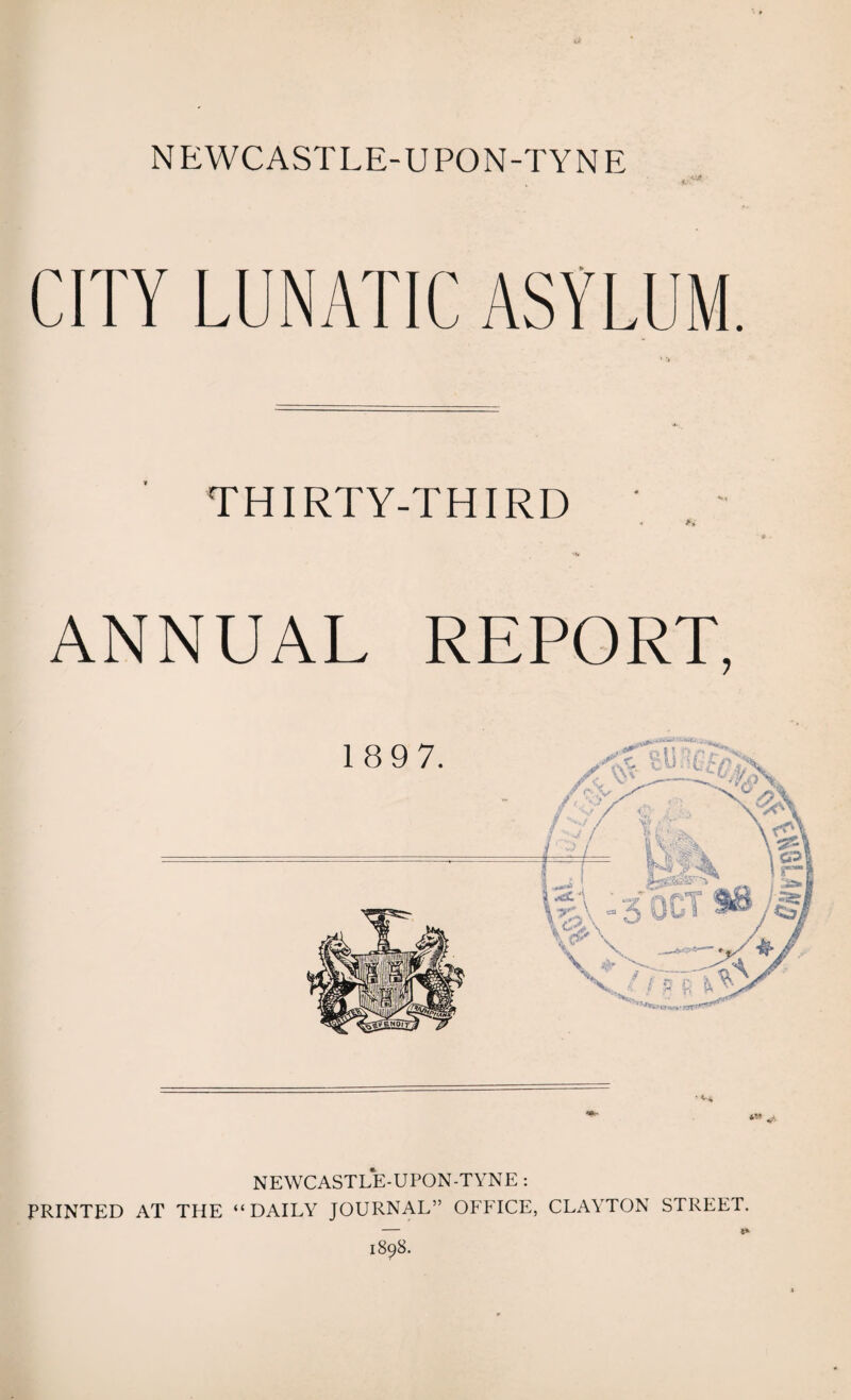 CITY LUNATIC ASYLUM. THIRTY-THIRD ANNUAL REPORT, 189 7. NEWCASTLE-UPON-TYNE : PRINTED AT THE “DAILY JOURNAL” OFFICE, CLAYTON STREET. 1898.