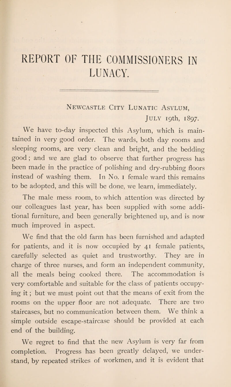 REPORT OF THE COMMISSIONERS IN LUNACY. Newcastle City Lunatic Asylum, July 19th, 1897. VVe have to-day inspected this Asylum, which is main¬ tained in very good order. The wards, both day rooms and sleeping rooms, are very clean and bright, and the bedding good ; and we are glad to observe that further progress has been made in the practice of polishing and dry-rubbing floors instead of washing them. In No. i female ward this remains to be adopted, and this will be done, we learn, immediately. The male mess room, to which attention was directed by our colleagues last year, has been supplied with some addi¬ tional furniture, and been generally brightened up, and is now much improved in aspect. We find that the old farm has been furnished and adapted for patients, and it is now occupied by 41 female patients, carefully selected as quiet and trustworthy. They are in charge of three nurses, and form an independent community, all the meals being cooked there. The accommodation is very comfortable and suitable for the class of patients occupy¬ ing it; but we must point out that the means of exit from the rooms on the upper floor are not adequate. There are two staircases, but no communication between them. We think a simple outside escape-staircase should be provided at each end of the building. We regret to find that the new Asylum is very far from completion. Progress has been greatly delayed, we under¬ stand, by repeated strikes of workmen, and it is evident that