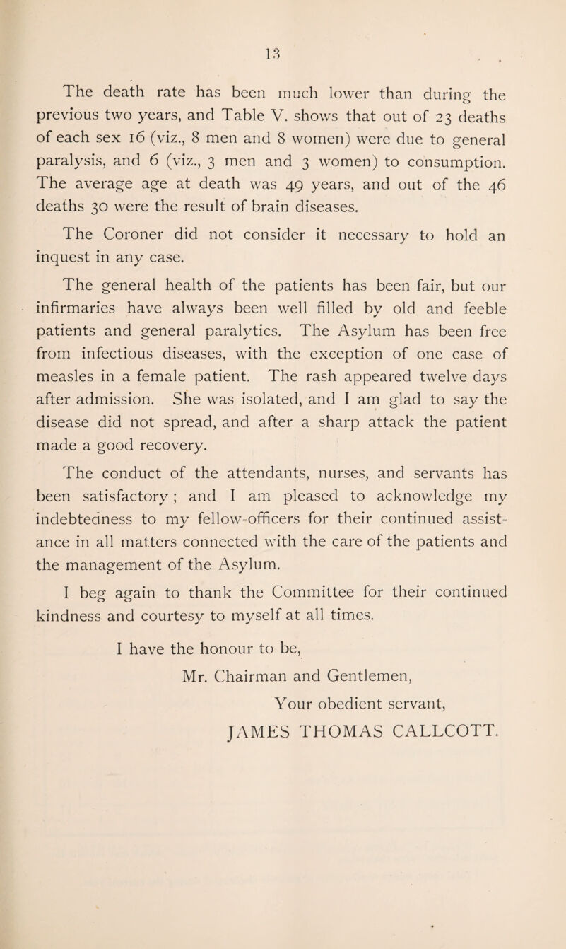 The death rate has been much lower than during the previous two years, and Table V. shows that out of 23 deaths of each sex 16 (viz., 8 men and 8 women) were due to general paralysis, and 6 (viz., 3 men and 3 women) to consumption. The average age at death was 49 years, and out of the 46 deaths 30 were the result of brain diseases. The Coroner did not consider it necessary to hold an inquest in any case. The general health of the patients has been fair, but our infirmaries have always been well filled by old and feeble patients and general paralytics. The Asylum has been free from infectious diseases, with the exception of one case of measles in a female patient. The rash appeared twelve days after admission. She was isolated, and I am glad to say the disease did not spread, and after a sharp attack the patient made a good recovery. The conduct of the attendants, nurses, and servants has been satisfactory; and I am pleased to acknowledge my indebtedness to my fellow-officers for their continued assist¬ ance in all matters connected with the care of the patients and the management of the Asylum. I beg again to thank the Committee for their continued kindness and courtesy to myself at all times. I have the honour to be, Mr. Chairman and Gentlemen, Your obedient servant, JAMES THOMAS CALLCOTT.