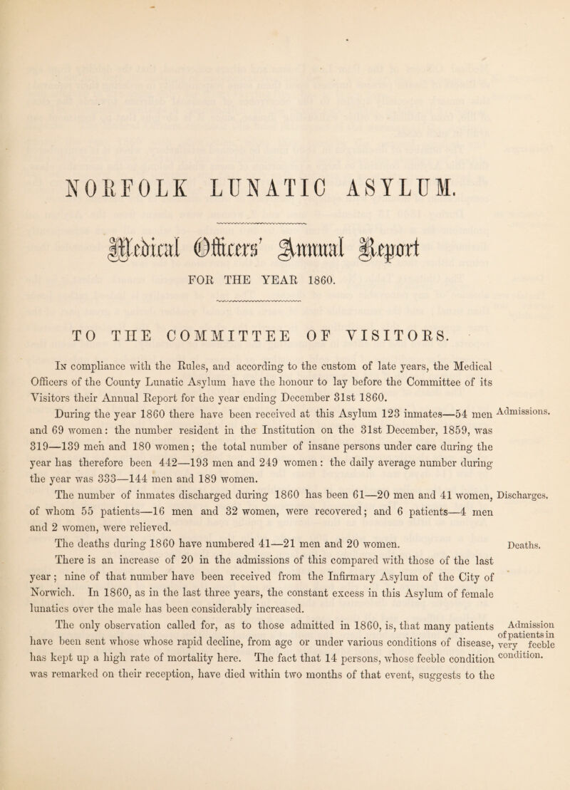 NORFOLK LUNATIC ASYLUM. epart FOR THE YEAR 1860. TO THE COMMITTEE OF YISITOES. In compliance with the Rules, and according to the custom of late years, the Medical Officers of the County Lunatic Asylum have the honour to lay before the Committee of its Visitors their Annual Report for the year ending December 31st 1860. During the year 1860 there have been received at this Asylum 123 inmates—54 men Admissions, and 69 women: the number resident in the Institution on the 31st December, 1859, was 319—139 men and 180 women; the total number of insane persons under care during the year has therefore been 442—193 men and 249 women: the daily average number during the year was 333—144 men and 189 women. The number of inmates discharged during 1860 has been 61—20 men and 41 women, Discharges, of whom 55 patients—16 men and 32 women, were recovered; and 6 patients—4 men and 2 women, were relieved. The deaths during 1860 have numbered 41—21 men and 20 women. Deaths. year ; nine of that number have been received from the Infirmary Asylum of the City of Norwich. In 1860, as in the last three years, the constant excess in this Asylum of female lunatics over the male has been considerably increased. The only observation called for, as to those admitted in 1860, is, that many patients Admission have been sent whose whose rapid decline, from age or under various conditions of disease, yerv^^eeble has kept up a high rate of mortality here. The fact that 14 persons, whose feeble condition condition. was remarked on their reception, have died within two months of that event, suggests to the |EUriniI Cfiiicerk gjwmml