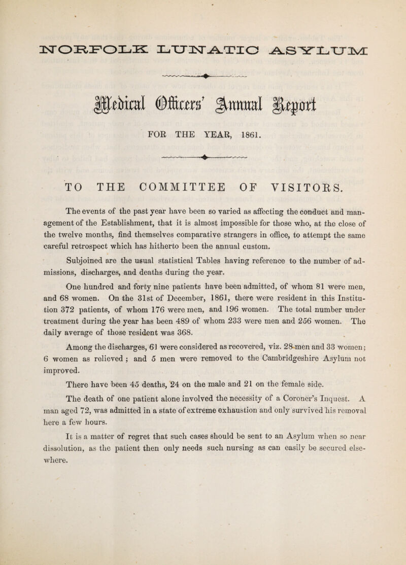 NORFOLK XjXJnST-A-TXO ^.S^TX^XJXvd: lEeMml Ifa* Jutmwl §jLe$0rt FOR THE YEAR, 1861. TO THE COMMITTEE OF VISITOKS. The events of the past year have been so varied as affecting the conduct and man¬ agement of the Establishment, that it is almost impossible for those who, at the close of the twelve months, find themselves comparative strangers in office, to attempt the same careful retrospect which has hitherto been the annual custom. Subjoined are the usual statistical Tables having reference to the number of ad¬ missions, discharges, and deaths during the year. One hundred and forty nine patients have been admitted, of whom 81 were men, and 68 women. On the 31st of December, 1861, there were resident in this Institu¬ tion 372 patients, of whom 176 were men, and 196 women. The total number under treatment during the year has been 489 of whom 233 were men and 256 women. The daily average of those resident was 368. Among the discharges, 61 were considered as recovered, viz. 28 men and 33 women; 6 women as relieved ; and 5 men were removed to the Cambridgeshire Asylum not improved. There have been 45 deaths, 24 on the male and 21 on the female side. The death of one patient alone involved the necessity of a Coroner’s Inquest. A man aged 72, was admitted in a state of extreme exhaustion and only survived his removal here a few hours. It is a matter of regret that such cases should be sent to an Asylum when so near dissolution, as the patient then only needs such nursing as can easily be secured else¬ where.