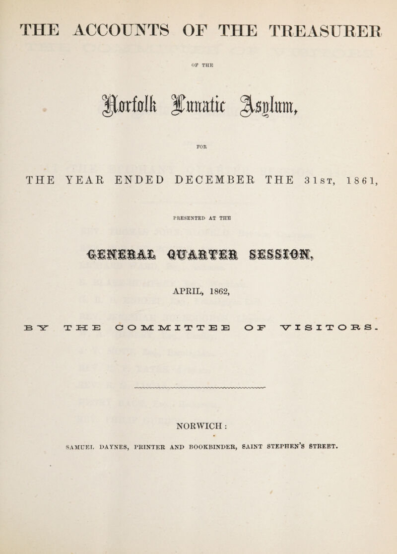 THE ACCOUNTS OF THE TREASURER OP THE fforfodi Ifrraaik %s$mf FOR THE YEAR ENDED DECEMBER THE 31st, 1861, PRESENTED AT THE illSMl mmmm i«s, APRIL, 1862, 33 ST THE COMMITTEE OF -VISITOTtS- NORWICH : SAMUEL DAYNES, PRINTER AND BOOKBINDER, SAINT STEPHEN’S STREET.