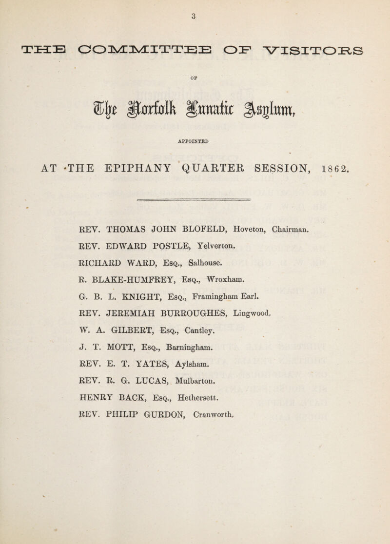 THE COMMITTEE OH VISITORS OP fMalk Ifmrafk APPOINTED AT -THE EPIPHANY QUARTER SESSION, 1862. REV. THOMAS JOHN BLOFELD, Hoveton, Chairman. REV. EDWARD POSTLE, Yelverton. RICHARD WARD, Esq., Salhouse. R. BLAKE-HUMFREY, Esq., Wroxham. G. B. L. KNIGHT, Esq., Framingham Earl. REV. JEREMIAH BURROUGHES, Lingwood. W. A. GILBERT, Esq., Cantley. J. T. MOTT, Esq., Barningham. REV. E. T. YATES, Aylsham. REV. R. G. LUCAS, Mulbarton. HENRY BACK, Esq., Hethersett. REV. PHILIP GURDON, Cranworth. V