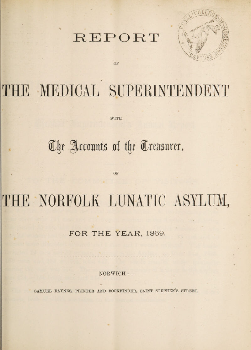 REPORT OF THE MEDICAL SUPERINTENDENT WITH OF THE NORFOLK LUNATIC ASYLUM, FOR THE YEAR, 1869. NORWICH :— SAMUEL HAYNES, PRINTER AND BOOKBINDER, SAINT STEPHEN’S STREET.