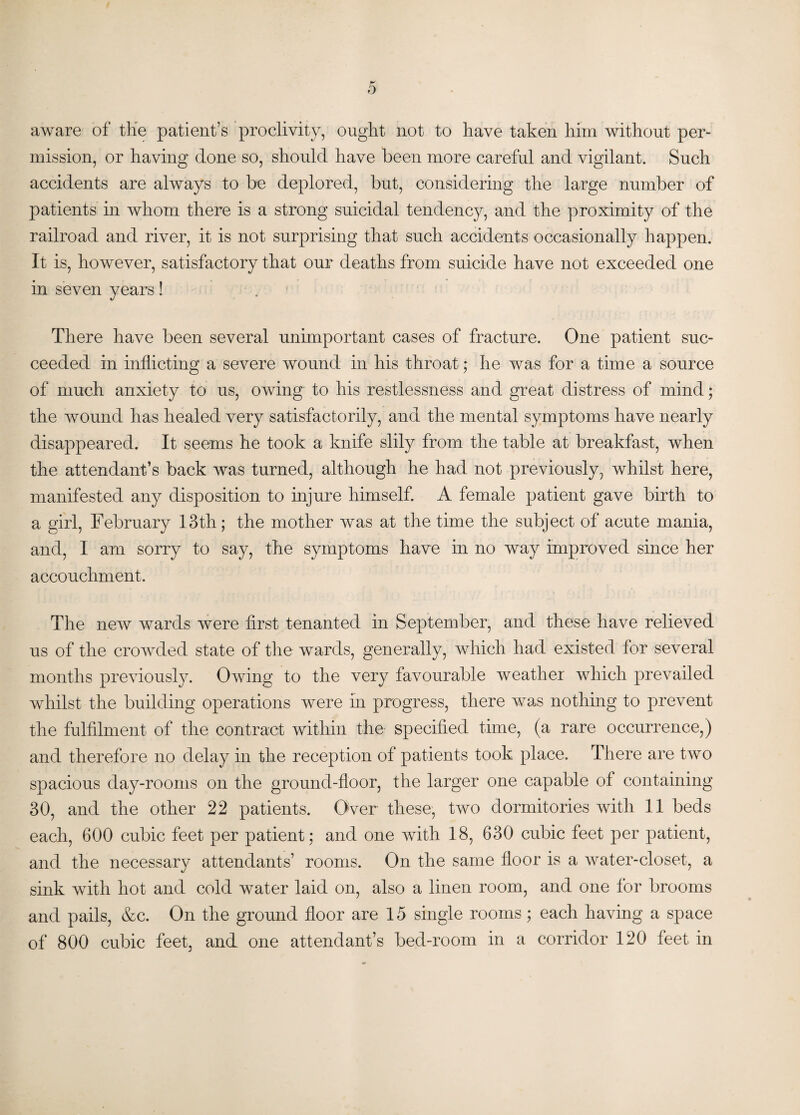 aware of the patient’s proclivity, ought not to have taken him without per¬ mission, or having done so, should have been more careful and vigilant. Such accidents are always to be deplored, but, considering the large number of patients in whom there is a strong suicidal tendency, and the proximity of the railroad and river, it is not surprising that such accidents occasionally happen. It is, however, satisfactory that our deaths from suicide have not exceeded one in seven years! There have been several unimportant cases of fracture. One patient suc¬ ceeded in inflicting a severe wound in his throat; he was for a time a source of much anxiety to us, owing to his restlessness and great distress of mind; the wound has healed very satisfactorily, and the mental symptoms have nearly disappeared. It seems he took a knife slily from the table at breakfast, when the attendant’s back was turned, although he had not previously, whilst here, manifested any disposition to injure himself. A female patient gave birth to a girl, February 13th; the mother was at the time the subject of acute mania, and, I am sorry to say, the symptoms have in no way improved since her accouchment. The new wards were first tenanted in September, and these have relieved us of the crowded state of the wards, generally, which had existed for several months previously. Owing to the very favourable weather which prevailed whilst the building operations were in progress, there was nothing to prevent the fulfilment of the contract within the specified time, (a rare occurrence,) and therefore no delay in the reception of patients took place. There are two spacious day-rooms on the ground-floor, the larger one capable of containing 30, and the other 22 patients. Over these, two dormitories with 11 beds each, 600 cubic feet per patient; and one with 18, 630 cubic feet per patient, and the necessary attendants’ rooms. On the same floor is a water-closet, a sink with hot and cold water laid on, also a linen room, and one for brooms and pails, &c. On the ground floor are 15 single rooms; each having a space of 800 cubic feet, and one attendant’s bed-room in a corridor 120 feet in