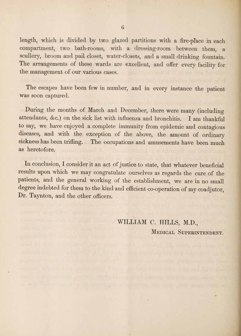 length, which is divided by two glazed partitions with a fire-place in each compartment, two bath-rooms, with a dressing-room between them, a scullery, broom and pail closet, water-closets, and a small drinking fountain. The arrangements of these wards are excellent, and offer every facility for the management of our various cases. The escapes have been few in number, and in every instance the patient was soon captured. During the months of March and December, there were many (including attendants, &c.) on the sick list with influenza and bronchitis. I am thankful to say, we have enjoyed a complete immunity from epidemic and contagious diseases, and with the exception of the above, the amount of ordinary sickness has been trifling. The occupations and amusements have been much as heretofore. In conclusion, I consider it an act of justice to state, that whatever beneficial results upon which we may congratulate ourselves as regards the cure of the patients, and the general working of the establishment, we are in no small degree indebted for them to the kind and efficient co-operation of my coadjutor, Dr. Taynton, and the other officers. WILLIAM C. HILLS, M.D., Medical Superintendent.