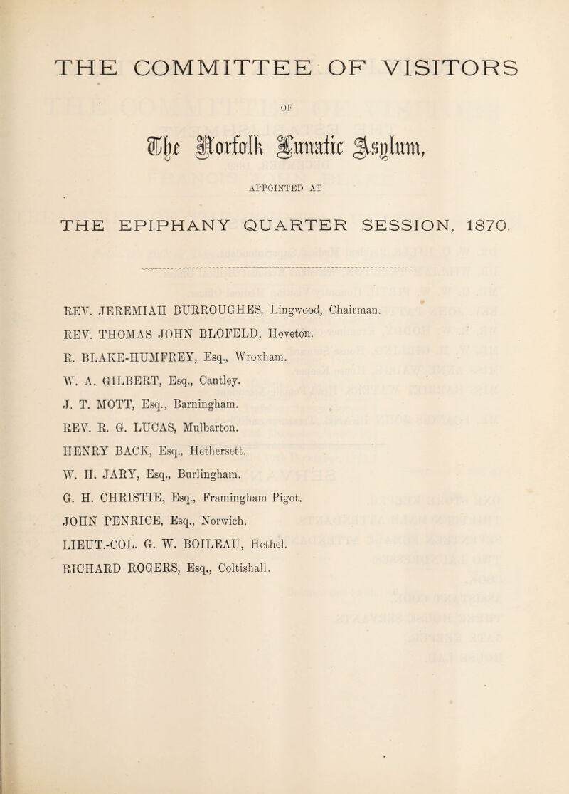 OF %\t florfdh Ifanatic APPOINTED AT THE EPIPHANY QUARTER SESSION, 1870. KEY. JEREMIAH BURROUGHES, Lingwood, Chairman. REV. THOMAS JOHN BLOFELD, Hoveton. R. BLAKE-HUMFREY, Esq., Wroxham. AY. A. GILBERT, Esq., Cantley. J. T. MOTT, Esq., Barningham. REY. R. G. LUCAS, Mulbarton. HENRY BACK, Esq., Hethersett. W. H. JARY, Esq., Burlingham. G. H. CHRISTIE, Esq., Framingham Pigot. JOHN PENRICE, Esq., Norwich. LIEUT.-COL. G. W. BOILEAU, Hethel. RICHARD ROGERS, Esq., Coltishall.