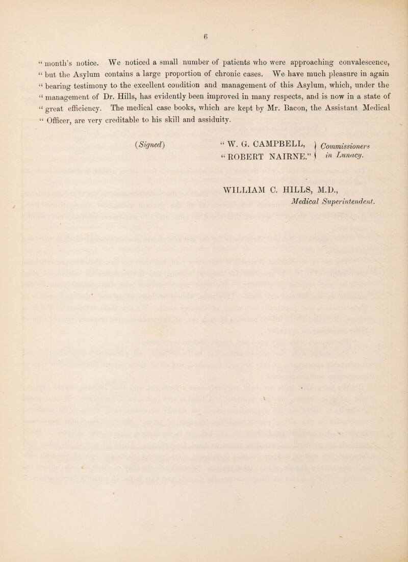 “ month’s notice. We noticed a small number of patients who were approaching convalescence, “ but the Asylum contains a large proportion of chronic cases. We have much pleasure in again “ bearing testimony to the excellent condition and management of this Asylum, which, under the “ management of Dr. Hills, has evidently been improved in many respects, and is now in a state of “ great efficiency. The medical case books, which are kept by Mr. Bacon, the Assistant Medical “ Officer, are very creditable to his skill and assiduity. (aSigned) 11 W. O. CAMPBELL, j Commissioners “ ROBERT NAIRNE.” i in Lunacy. WILLIAM C. HILLS, M.D., Medical Superintendent.