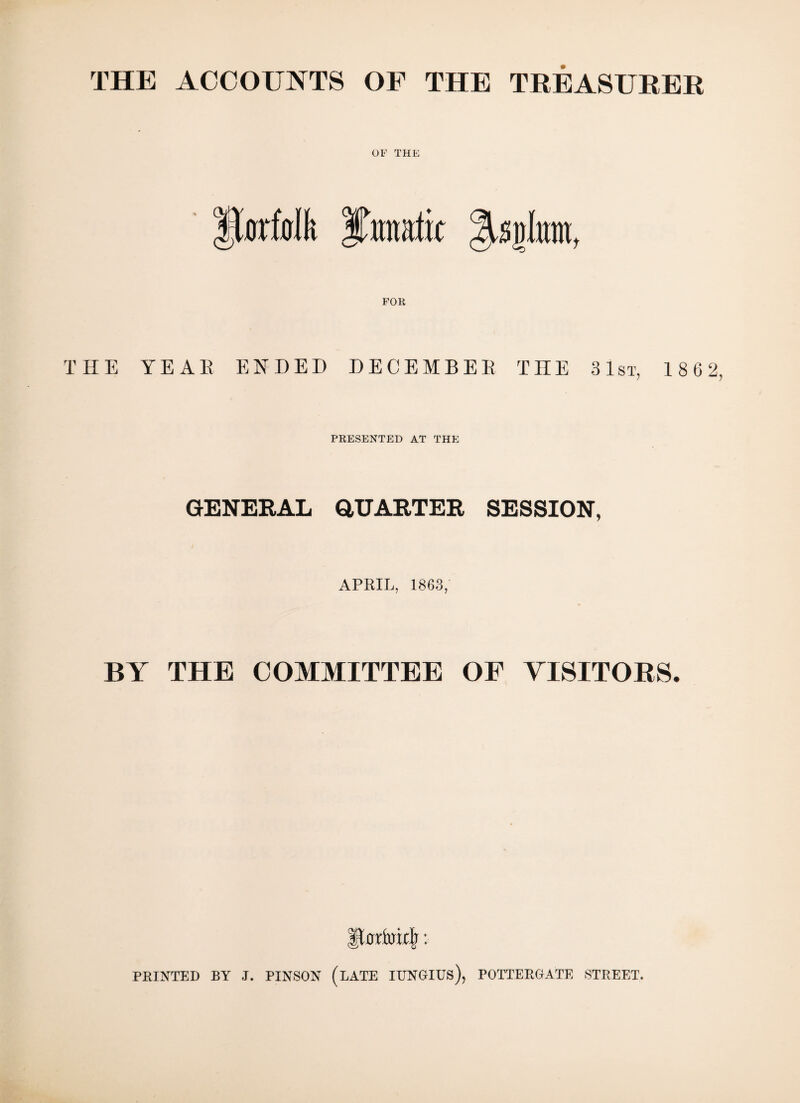THE ACCOUNTS OF THE TREASURER OF THE ftafolk iutmtlk THE YEAR ENDED DECEMBER THE 31st, 1862 PRESENTED AT THE GENERAL QUARTER SESSION, APRIL, 1863, BY THE COMMITTEE OF VISITORS. FEINTED BY J. PINSON (LATE IUNGIUs), POITERGATE STREET.