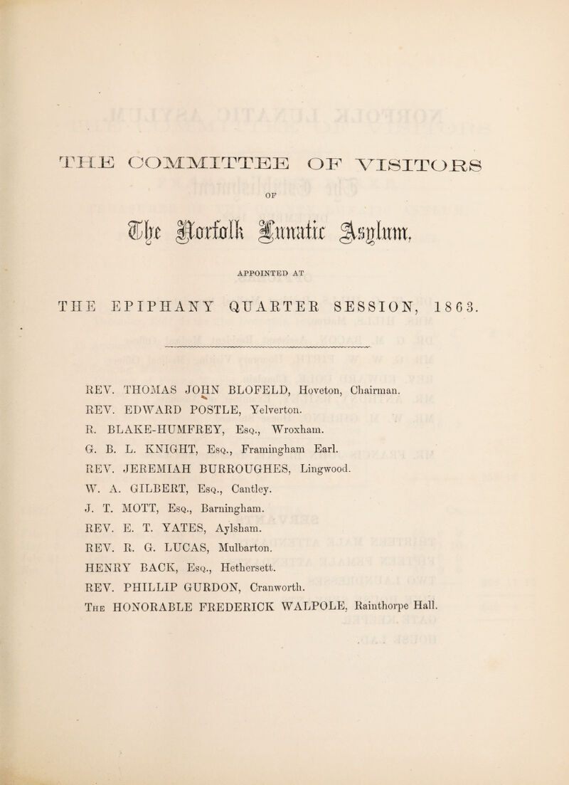 THE COMMITTEE OR VISITORS APPOINTED AT THE EPIPHANY QUARTER SESSION, 1 8 6 3. REV. THOMAS JOHN BLOFELD, Horeton, Chairman. REV. EDWARD POSTLE, Yelverton. R. BLAKE-HUMFREY, Esq., Wroxham. G. B. L. KNIGHT, Esq., Framingham Earl. REV. JEREMIAH BURROUGHES, Lingwood. W. A. GILBERT, Esq., Cantley. J. T. MOTT, Esq., Barningham. REV. E. T. YATES, Aylsham. REV. R. G. LUCAS, Mnlbarton. HENRY BACK, Esq., Hethersett. REV. PLIILLIP GURDON, Cranworth. The HONORABLE FREDERICK WALPOLE, Rainthorpe Hall.