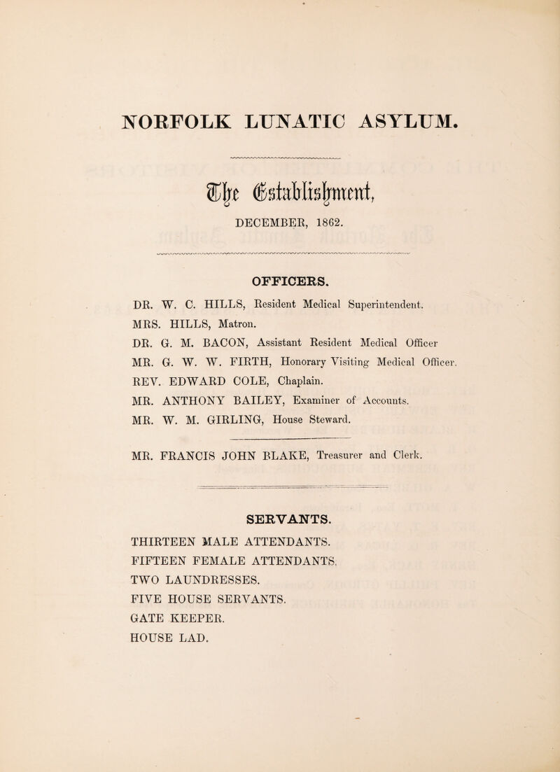 NORFOLK LUNATIC ASYLUM V%t dstaMisjrmcni, DECEMBER, 1862. OFFICERS. DR. W. C. HILLS, Resident Medical Superintendent. MRS. HILLS, Matron. DR. G. M. BACON, Assistant Resident Medical Officer MR. G. W. W. FIRTH, Honorary Visiting Medical Officer. REV. EDWARD COLE, Chaplain. MR. ANTHONY BAILEY, Examiner of Accounts. MR. W. M. GIRLING, House Steward. MR. FRANCIS JOHN BLAKE, Treasurer and Clerk. SERVANTS. THIRTEEN MALE ATTENDANTS. FIFTEEN FEMALE ATTENDANTS, TWO LAUNDRESSES. FIVE HOUSE SERVANTS. GATE KEEPER. HOUSE LAD.
