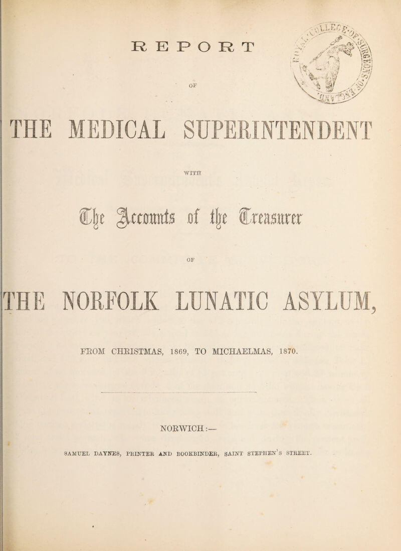 REPORT THE MEDICAL OF SUPERINTENDENT WITH §,OTimfs of tk M OF THE NORFOLK LUNATIC FROM CHRISTMAS, 1869, TO MICHAELMAS, 1870. NORWICH:— SAMUEL DAYNES, PRINTER AND BOOKBINDER, SAINT STEPHEN'S STREET.