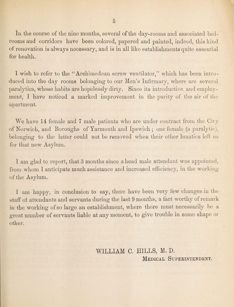 In the course of the nine months, several of the day-rooms and associated bed¬ rooms and corridors have been colored, papered and painted, indeed, this kind of renovation is always necessary, and is in all like establishments quite essential for health. I wish to refer to the “Archimedean screw ventilator,” which has been intro¬ duced into the day rooms belonging to our Men’s Infirmary, where are several paralytics, whose habits are hopelessly dirty. Since its introduction and employ¬ ment, I have noticed a marked improvement in the purity of the air of the apartment. We have 14 female and 7 male patients who are under contract from the City of Norwich, and Boroughs of Yarmouth and Ipswich ; one female (a paralytic), belonging to the latter could not be removed when their other lunatics left us for that new Asylum. I am glad to report, that 3 months since a head male attendant was appointed, from whom I anticipate much assistance and increased efficiency, in the working of the Asylum. I am happy, in conclusion to say, there have been very few changes in the staff of attendants and servants during the last 9 months, a fact worthy of remark in the working of so large an establishment, where there must necessarily be a great number of servants liable at any moment, to give trouble in some shape or other. WILLIAM C. HILLS, M. D. Medical Superintendent,