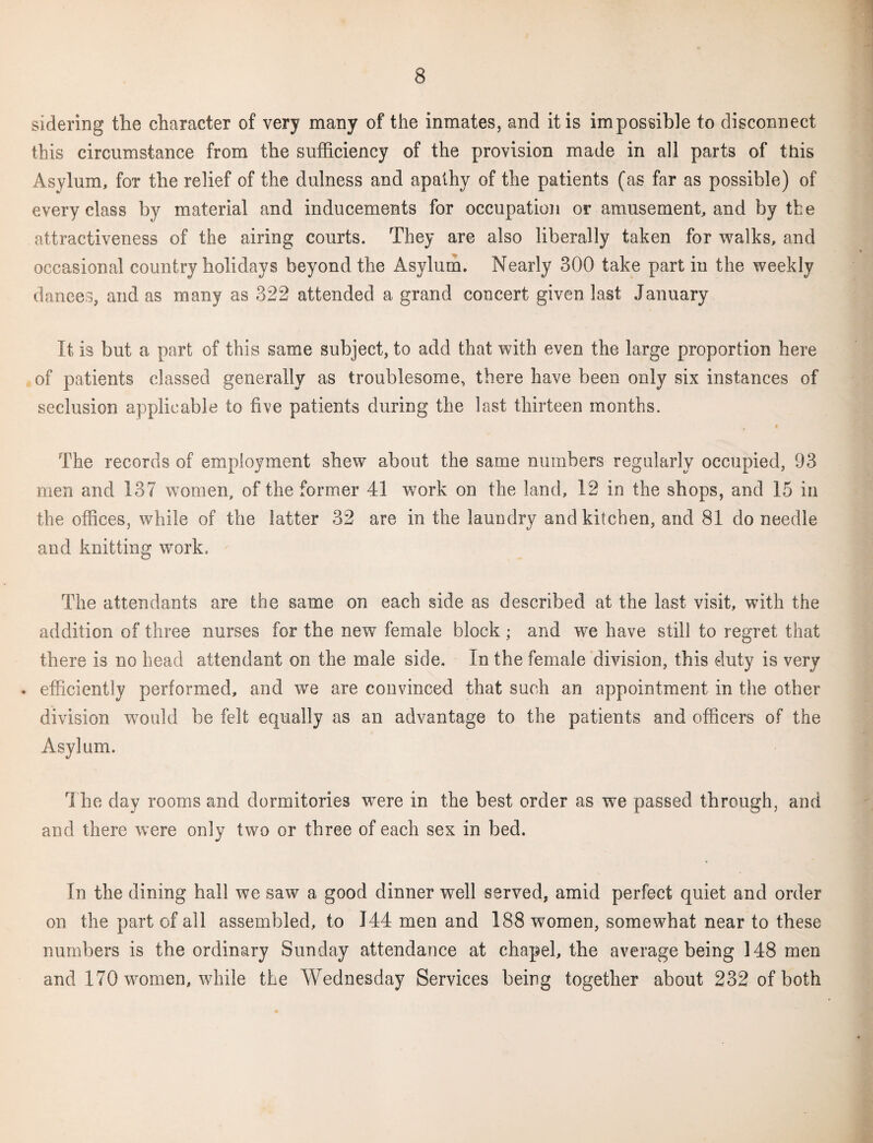 sidering the character of very many of the inmates, and it is impossible to disconnect this circumstance from the sufficiency of the provision made in all parts of this Asylum, for the relief of the dulness and apathy of the patients (as far as possible) of every class by material and inducements for occupation or amusement, and by the attractiveness of the airing courts. They are also liberally taken for walks, and occasional country holidays beyond the Asylum. Nearly 300 take part in the weekly dances, and as many as 322 attended a grand concert given last January It is but a part of this same subject, to add that with even the large proportion here of patients classed generally as troublesome, there have been only six instances of seclusion applicable to five patients during the last thirteen months. The records of employment shew about the same numbers regularly occupied, 93 men and 137 women, of the former 41 work on the land, 12 in the shops, and 15 in the offices, while of the latter 32 are in the laundry and kitchen, and 81 do needle and knitting work. The attendants are the same on each side as described at the last visit, with the addition of three nurses for the new female block ; and we have still to regret that there is no head attendant on the male side. In the female division, this duty is very . efficiently performed, and we are convinced that such an appointment in the other division would be felt equally as an advantage to the patients and officers of the Asylum. The day rooms and dormitories were in the best order as we passed through, and and there were only two or three of each sex in bed. In the dining hall we saw a good dinner well served, amid perfect quiet and order on the part of all assembled, to 144 men and 188 women, somewhat near to these numbers is the ordinary Sunday attendance at chapel, the average being 148 men and 170 women, while the Wednesday Services being together about 232 of both