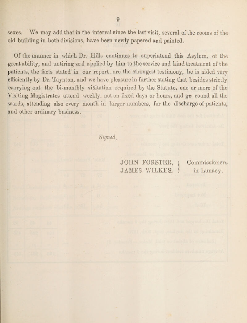 sexes. We may add that in the interval since the last visit, several of the rooms of the old building in both divisions, have been newly papered and painted. Of the manner in which Dr, Hills continues to superintend this Asylum, of the great ability, and untiring zeal applied by him to the service and kind treatment ef the patients, the facts stated in our report, are the strongest testimony, he is aided very efficiently by Dr. Taynton, and we have pleasure in further stating that besides strictly carrying out the bi-monthly visitation required by the Statute, one or more of the Visiting Magistrates attend weekly, not on fixed days or hours, and go round all the wards, attending also every month in larger numbers, for the discharge of patients, and other ordinary business. Signed, JOHN FORSTER, JAMES WILKES, Commissioners in Lunacy.