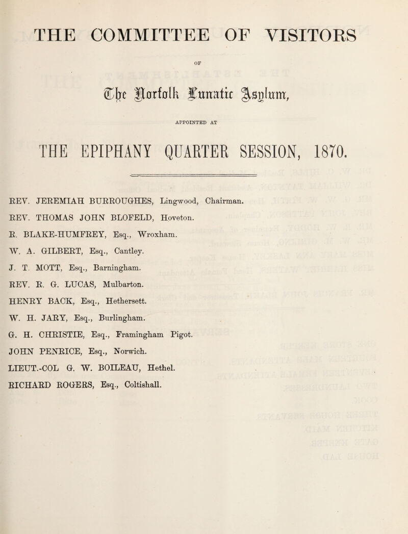 OF Cfre ftarfolh ITmratk APPOINTED AT THE EPIPHANY QUARTER SESSION, 1870. REV. JEREMIAH BURROUGHES, Lingwood, Chairman. REV. THOMAS JOHN BLOFELD, Hoveton. R. BLAKE-HUMFREY, Esq., Wroxham. W. A. GILBERT, Esq., Cantley. J. T, MOTT, Esq., Barningham. REV. R. G. LUCAS, Mulbarton. HENRY BACK, Esq., Hethersett. W. H. JARY, Esq., Burlingham. G. H. CHRISTIE, Esq., Framingham Pigot. JOHN PENRICE, Esq., Norwich. LIEUT.-COL G. W. BOILEAU, Hethel. RICHARD ROGERS, Esq., ColtishaU.