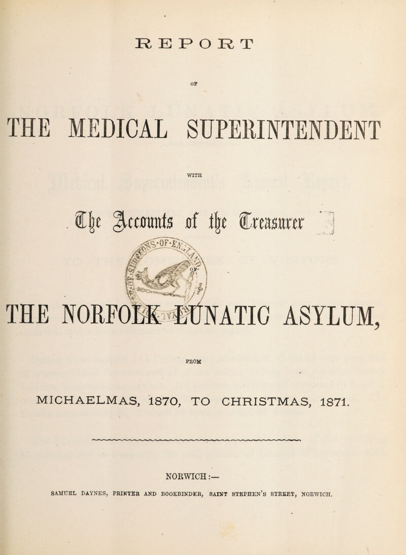 REPORT OF THE MEDICAL SUPERINTENDENT WITH . C|e Recounts jof % €xmm THE NORFO •UUNATIC ASYLUM, FROM MICHAELMAS, 1870, TO CHRISTMAS, 1871. NORWICH SAMUEL DAYNES, PRINTER AND BOOKBINDER, SAINT STEPHEN’S STREET, NORWICH.