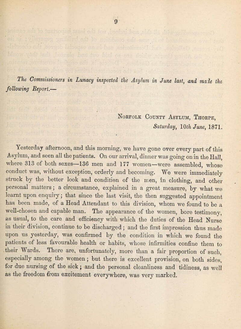 The Commissioners in Lunacy inspected the Asylum in June last, and made the following Report.— Norfolk County Asylum, Thorpe, Saturday, 10th June, 1871. • Yesterday afternoon, and this morning, we have gone over every part of this Asylum, and seen all the patients. On our arrival, dinner was going on in the Hall, where 313 of both sexes—136 men and 177 women—were assembled, whose conduct was, without exception, orderly and becoming. We were immediately struck by the better look and condition of the men, in clothing, and other personal matters; a circumstance, explained in a great measure, by what we learnt upon enquiry; that since the last visit, the then suggested appointment has been made, of a Head Attendant to this division, whom we found to be a well-chosen and capable man. The appearance of the women, bore testimony, as usual, to the care and efficiency with which the duties of the Head Nurse in their division, continue to be discharged; and the first impression thus made upon us yesterday, was confirmed by the condition in which we found the patients of less favourable health or habits, whose infirmities confine them to their Wards. There are, unfortunately, more than a fair proportion of such, especially among the women; but there is excellent provision, on both sides, for due nursing of the sick; and the personal cleanliness and tidiness, as well as the freedom from excitement everywhere, was very marked.