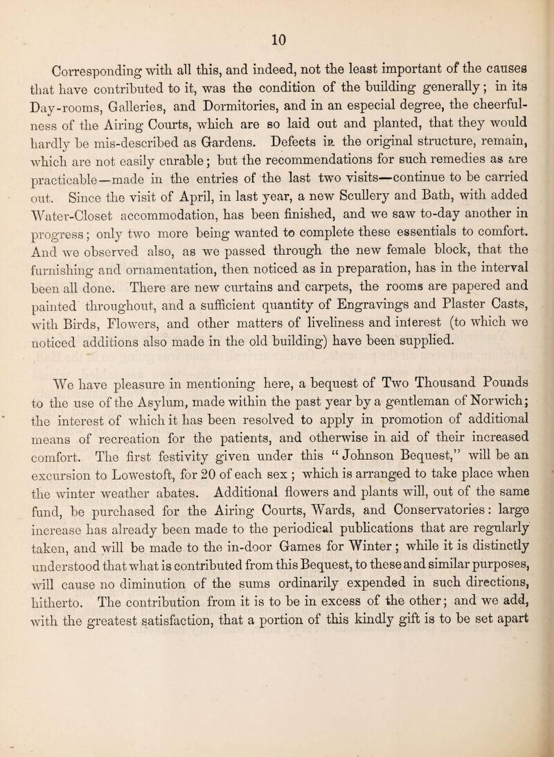 Corresponding with, all this, and indeed, not the least important of the causes that have contributed to it, was the condition of the building generally; in its Day-rooms, Galleries, and Dormitories, and in an especial degree, the cheerful¬ ness of the Airing Courts, which are so laid out and planted, that they would hardly be mis-described as Gardens. Defects in the original structure, remain, which are not easily cnrable; but the recommendations for such remedies as are practicable—made in the entries of the last two visits—continue to be carried out. Since the visit of April, in last year, a new Scullery and Bath, with added Water-Closet accommodation, has been finished, and we saw to-day another in progress; only two more being wanted to complete these essentials to comfort. And we observed also, as we passed through the new female block, that the furnishing and ornamentation, then noticed as in preparation, has in the interval been all done. There are new curtains and carpets, the rooms are papered and painted throughout, and a sufficient quantity of Engravings and Plaster Casts, with Birds, Flowers, and other matters of liveliness and interest (to which we noticed additions also made in the old building) have been supplied. We have pleasure in mentioning here, a bequest of Two Thousand Pounds to the use of the Asylum, made within the past year by a gentleman of Norwich; the interest of which it has been resolved to apply in promotion of additional means of recreation for the patients, and otherwise in aid of their increased comfort. The first festivity given under this “Johnson Bequest,” will be an excursion to Lowestoft, for 20 of each sex ; which is arranged to take place when the winter weather abates. Additional flowers and plants will, out of the same fund, be purchased for the Airing Courts, Wards, and Conservatories: large increase has already been made to the periodical publications that are regularly taken, and will be made to the in-door Games for Winter; while it is distinctly understood that what is contributed from this Bequest, to these and similar purposes, will cause no diminution of the sums ordinarily expended in such directions, hitherto. The contribution from it is to be in excess of the other; and we add, with the greatest satisfaction, that a portion of this kindly gift is to be set apart