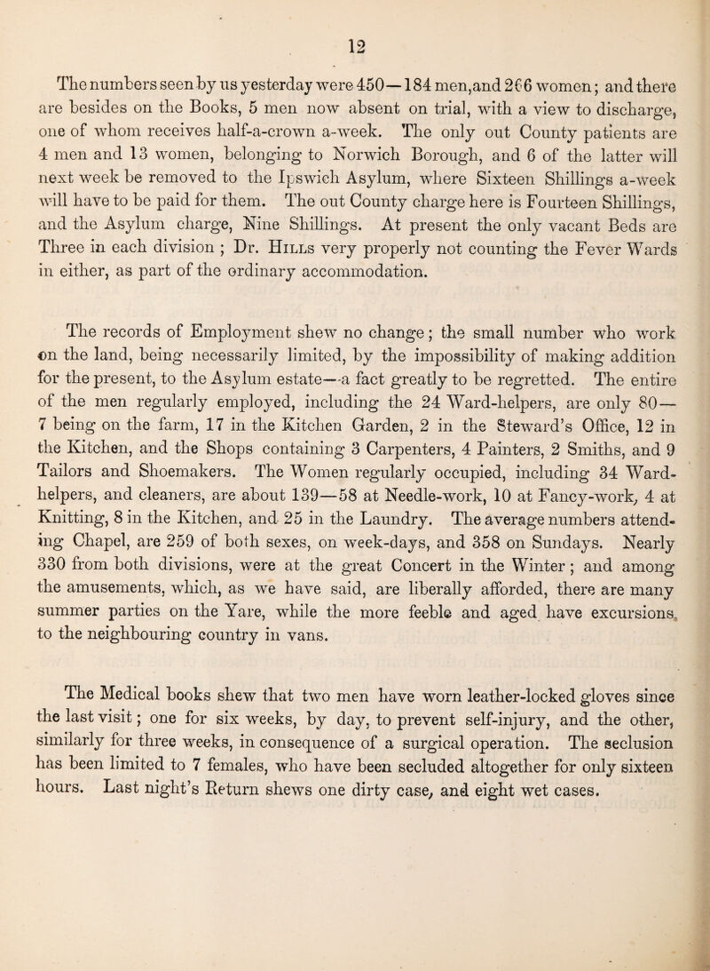 The numbers seen by us yesterday were 450—184 men,and 266 women; and there are besides on the Books, 5 men now absent on trial, with a view to discharge, one of whom receives half-a-crown a-week. The only out County patients are 4 men and 13 women, belonging to Norwich Borough, and 6 of the latter will next week be removed to the Ipswich Asylum, where Sixteen Shillings a-week will have to be paid for them. The out County charge here is Fourteen Shillings, and the Asylum charge, Nine Shillings. At present the only vacant Beds are Three in each division ; Dr. Hills very properly not counting the Fever Wards in either, as part of the ordinary accommodation. The records of Employment shew no change; the small number who work €n the land, being necessarily limited, by the impossibility of making addition for the present, to the Asylum estate—a fact greatly to be regretted. The entire of the men regularly employed, including the 24 Ward-helpers, are only 80— 7 being on the farm, 17 in the Kitchen Garden, 2 in the Steward’s Office, 12 in the Kitchen, and the Shops containing 3 Carpenters, 4 Painters, 2 Smiths, and 9 Tailors and Shoemakers. The Women regularly occupied, including 34 Ward- helpers, and cleaners, are about 139—58 at Needle-work, 10 at Fancy-work, 4 at Knitting, 8 in the Kitchen, and 25 in the Laundry. The average numbers attend¬ ing Chapel, are 259 of both sexes, on week-clays, and 358 on Sundays. Nearly 330 from both divisions, were at the great Concert in the Winter ; and among the amusements, which, as we have said, are liberally afforded, there are many summer parties on the Yare, while the more feeble and aged have excursions, to the neighbouring country in vans. The Medical books shew that two men have worn leather-locked gloves since the last visit; one for six weeks, by day, to prevent self-injury, and the other, similarly for three weeks, in consequence of a surgical operation. The seclusion has been limited to 7 females, who have been secluded altogether for only sixteen hours. Last night’s Pieturn shews one dirty case, and eight wet cases.