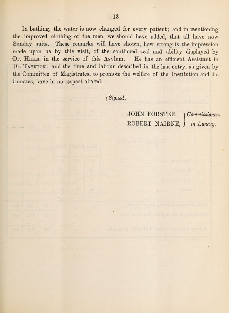 In bathing, the water is now changed for every patient; and in mentioning the improved clothing of the men, we should have added, that all have now Sunday suits. These remarks will have shown, how strong is the impression made upon us by this visit, of the continued zeal and ability displayed by Dr. Hills, in the service of this Asylum. He has an efficient Assistant in Dr. Taynton : and the time and labour described in the last entry, as given by the Committee of Magistrates, to promote the welfare of the Institution and its Inmates, have in no respect abated. ( Signed ) JOHN FORSTER, | Commissioners ROBERT NAIRNE, ) in Lunacy.