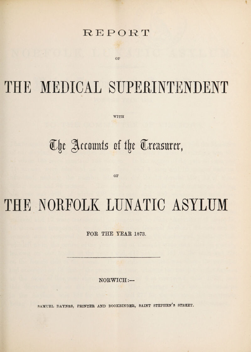 REPORT OF THE MEDICAL SUPERINTENDENT WITH f (je Htcmmts of l|e treasurer, THE NORFOLK LUNATIC ASYLUM FOE THE YEAE 1873. NOEWICH:— SAMUEL DAYNES, PRINTER AND BOOKBINDER, SAINT STEPHEN’S STREET.